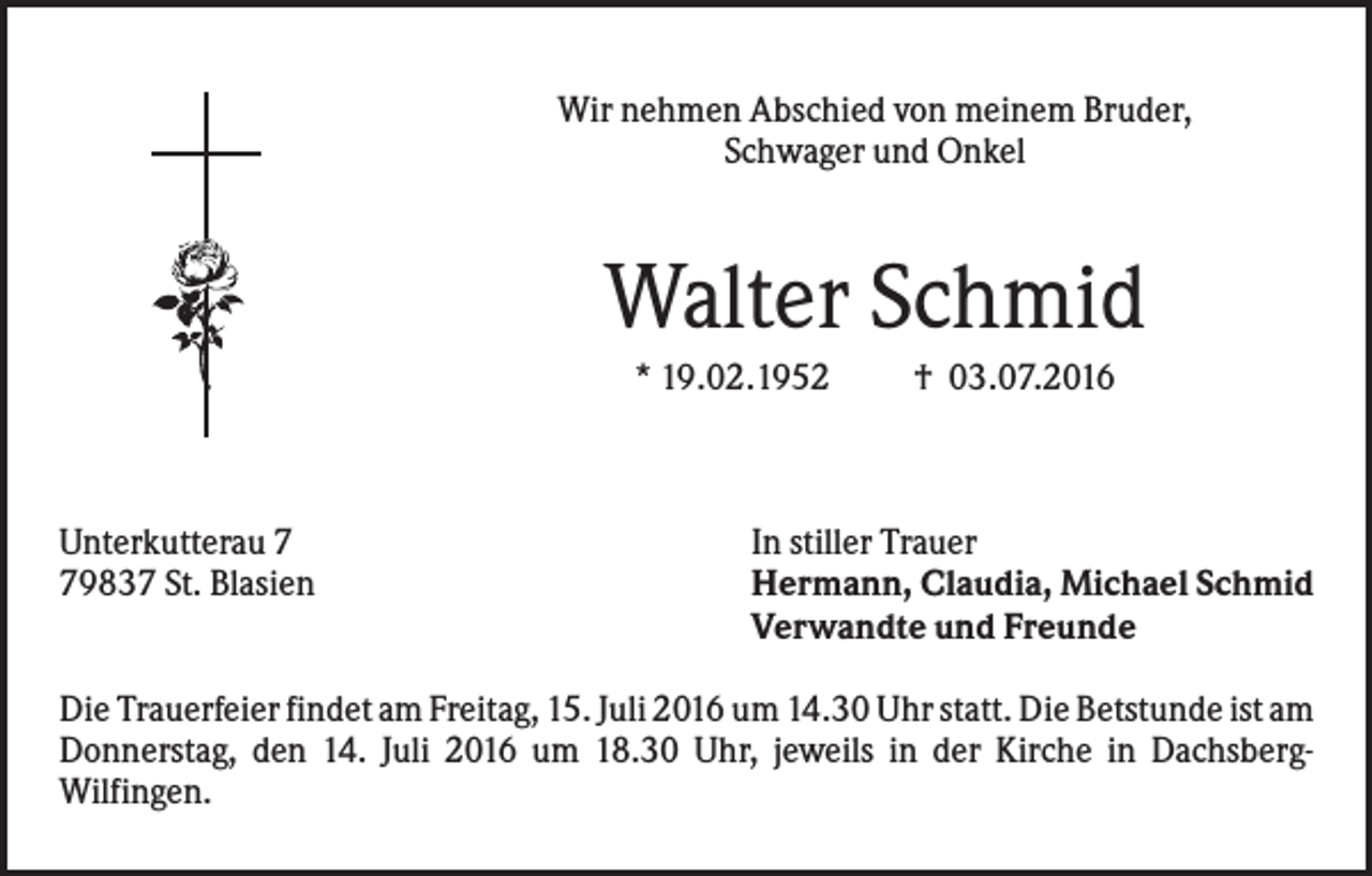 <p>Wir nehmen Abschied von meinem Bruder,<br />Schwager und Onkel</p><p>Walter Schmid<br />* 19.02.1952</p><p>Unterkutterau 9837 St. Blasien</p><p>† 03.07.2016</p><p>In stiller Trauer<br />Hermann, Claudia, Michael Schmid<br />Verwandte und Freunde</p><p>Die Trauerfeier findet am Freitag, 15. Juli 2016 um 14.30 Uhr statt. Die Betstunde ist am<br />Donnerstag, den 14. Juli 2016 um 18.30 Uhr, jeweils in der Kirche in DachsbergWilfingen.</p>