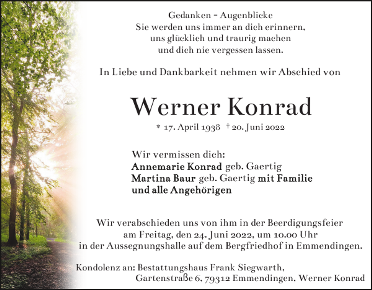 <p>Gedanken - Augenblicke<br />Sie werden uns immer an dich erinnern,<br />uns glücklich und traurig machen<br />und dich nie vergessen lassen.</p><p>In Liebe und Dankbarkeit nehmen wir Abschied von</p><p>Werner Konrad<br />* 17. April 1938 † 20. Juni 2022</p><p>Wir vermissen dich:</p><p>geb. Gaertig<br />geb. Gaertig</p><p>Wir verabschieden uns von ihm in der Beerdigungsfeier<br />am Freitag, den 24. Juni 2022, um 10.00 Uhr<br />in der Aussegnungshalle auf dem Bergfriedhof in Emmendingen.<br />Kondolenz an: Bestattungshaus Frank Siegwarth,<br />Gartenstraße 6, 79312 Emmendingen, Werner Konrad</p>
