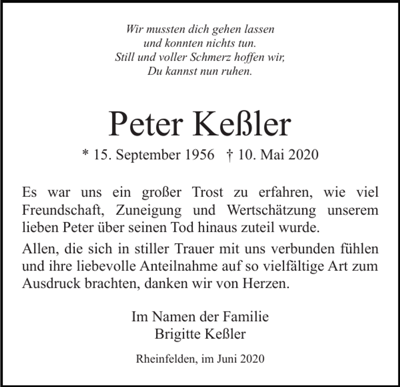 <p>Wir mussten dich gehen lassen<br />und konnten nichts tun.<br />Still und voller Schmerz hoffen wir,<br />Du kannst nun ruhen.</p><p>Peter Keßler<br />* 15. September 1956 † 10. Mai 2020<br />Es war uns ein großer Trost zu erfahren, wie viel<br />Freundschaft, Zuneigung und Wertschätzung unserem<br />lieben Peter über seinen Tod hinaus zuteil wurde.<br />Allen, die sich in stiller Trauer mit uns verbunden fühlen<br />und ihre liebevolle Anteilnahme auf so vielfältige Art zum<br />Ausdruck brachten, danken wir von Herzen.<br />Im Namen der Familie<br />Brigitte Keßler<br />Rheinfelden, im Juni 2020</p>