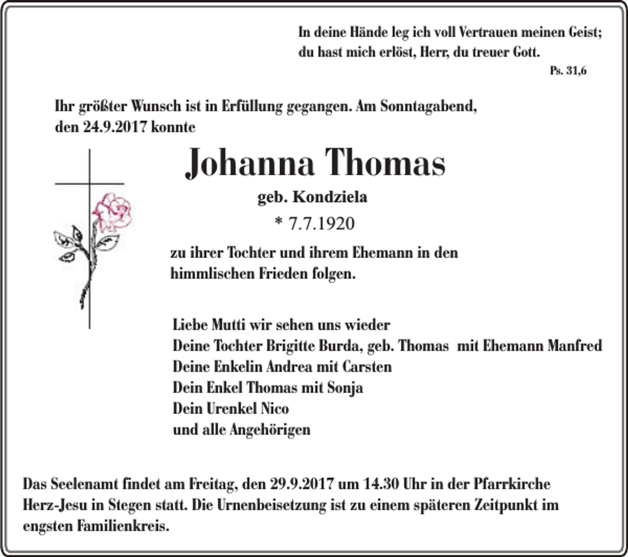 <p>In deine Hände leg ich voll Vertrauen meinen Geist;<br />du hast mich erlöst, Herr, du treuer Gott.<br />Ps. 31,6</p><p>Ihr größter Wunsch ist in Erfüllung gegangen. Am Sonntagabend,<br />den 24.9.2017 konnte</p><p>Johanna Thomas<br />geb. Kondziela</p><p>* 7.7.1920</p><p>zu ihrer Tochter und ihrem Ehemann in den<br />himmlischen Frieden folgen.<br />Liebe Mutti wir sehen uns wieder<br />Deine Tochter Brigitte Burda, geb. Thomas mit Ehemann Manfred<br />Deine Enkelin Andrea mit Carsten<br />Dein Enkel Thomas mit Sonja<br />Dein Urenkel Nico<br />und alle Angehörigen<br />Das Seelenamt findet am Freitag, den 29.9.2017 um 14.30 Uhr in der Pfarrkirche<br />Herz-Jesu in Stegen statt. Die Urnenbeisetzung ist zu einem späteren Zeitpunkt im<br />engsten Familienkreis.</p>