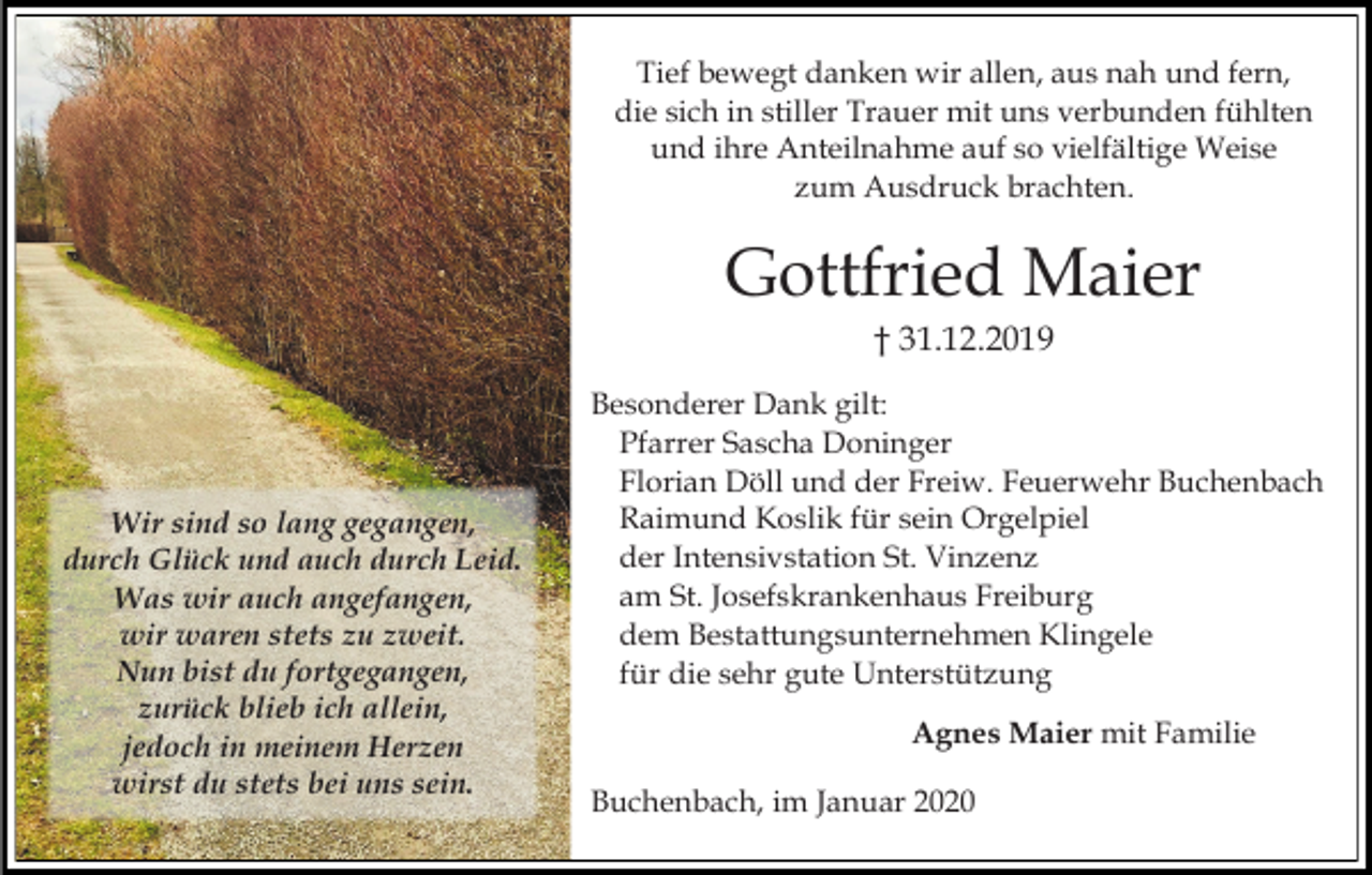 <p>Tief bewegt danken wir allen, aus nah und fern,<br />die sich in stiller Trauer mit uns verbunden fühlten<br />und ihre Anteilnahme auf so vielfältige Weise<br />zum Ausdruck brachten.</p><p>Gottfried Maier<br />† 31.12.2019</p><p>Wir sind so lang gegangen,<br />durch Glück und auch durch Leid.<br />Was wir auch angefangen,<br />wir waren stets zu zweit.<br />Nun bist du fortgegangen,<br />zurück blieb ich allein,<br />jedoch in meinem Herzen<br />wirst du stets bei uns sein.</p><p>Besonderer Dank gilt:<br />Pfarrer Sascha Doninger<br />Florian Döll und der Freiw. Feuerwehr Buchenbach<br />Raimund Koslik für sein Orgelpiel<br />der Intensivstation St. Vinzenz<br />am St. Josefskrankenhaus Freiburg<br />dem Bestattungsunternehmen Klingele<br />für die sehr gute Unterstützung<br />Agnes Maier mit Familie<br />Buchenbach, im Januar 2020</p>