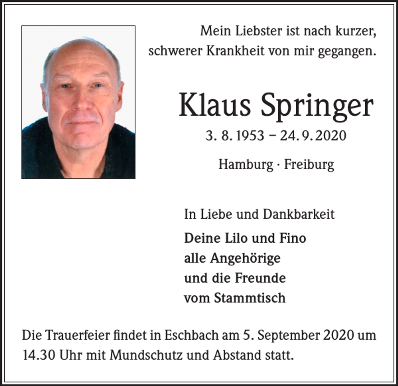 <p>Mein Liebster ist nach kurzer,<br />schwerer Krankheit von mir gegangen.</p><p>Klaus Springer<br />3. 8. 1953 – 24. 9. 2020<br />Hamburg · Freiburg<br />In Liebe und Dankbarkeit<br />Deine Lilo und Fino<br />alle Angehörige<br />und die Freunde<br />vom Stammtisch<br />Die Trauerfeier findet in Eschbach am 5. September 2020 um<br />14.30 Uhr mit Mundschutz und Abstand statt.</p>