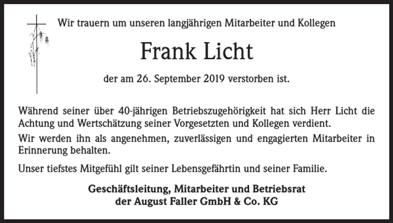 <p>Wir trauern um unseren langjährigen Mitarbeiter und Kollegen</p><p>Frank Licht<br />der am 26. September 2019 verstorben ist.<br />Während seiner über 40-jährigen Betriebszugehörigkeit hat sich Herr Licht die<br />Achtung und Wertschätzung seiner Vorgesetzten und Kollegen verdient.<br />Wir werden ihn als angenehmen, zuverlässigen und engagierten Mitarbeiter in<br />Erinnerung behalten.<br />Unser tiefstes Mitgefühl gilt seiner Lebensgefährtin und seiner Familie.<br />Geschäftsleitung, Mitarbeiter und Betriebsrat<br />der August Faller GmbH &amp; Co. KG</p>