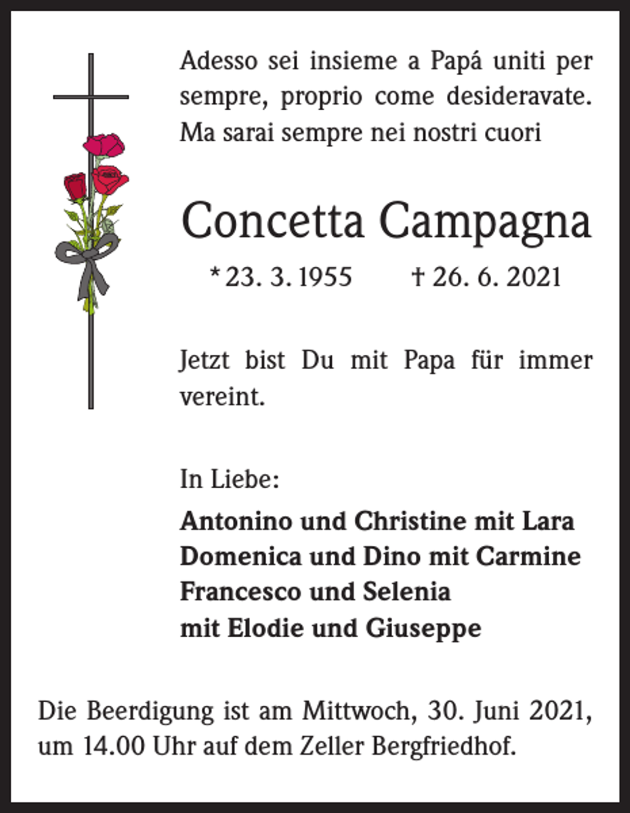 <p>Adesso sei insieme a Papá uniti per<br />sempre, proprio come desideravate.<br />Ma sarai sempre nei nostri cuori</p><p>Concetta Campagna<br />* 23. 3. 1955 † 26. 6. 2021<br />Jetzt bist Du mit Papa für immer<br />­vereint.<br />In Liebe:<br />Antonino und Christine mit Lara<br />Domenica und Dino mit Carmine<br />Francesco und Selenia<br />mit Elodie und Giuseppe<br />Die Beerdigung ist am Mittwoch, 30. Juni 2021,<br />um 14.00 Uhr auf dem Zeller Bergfriedhof.</p>