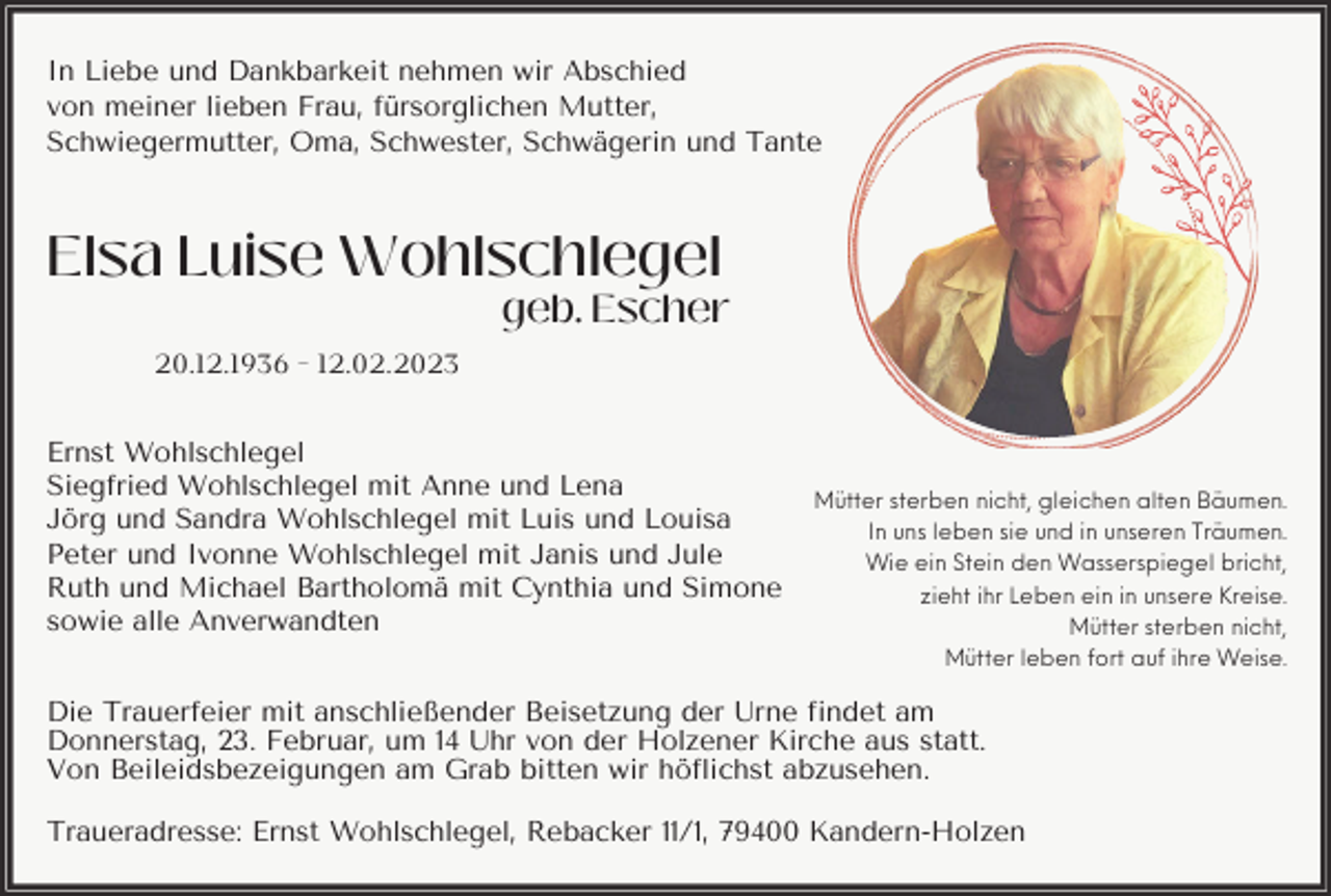 <p>In Liebe und Dankbarkeit nehmen wir Abschied<br />von meiner lieben Frau, fürsorglichen Mutter,<br />Schwiegermutter, Oma, Schwester, Schwägerin und Tante</p><p>Elsa Luise Wohlschlegel<br />geb. Escher<br />20.12.1936 - 12.02.2023<br />Ernst Wohlschlegel<br />Siegfried Wohlschlegel mit Anne und Lena<br />Jörg und Sandra Wohlschlegel mit Luis und Louisa<br />Peter und Ivonne Wohlschlegel mit Janis und Jule<br />Ruth und Michael Bartholomä mit Cynthia und Simone<br />sowie alle Anverwandten</p><p>Mütter sterben nicht, gleichen alten Bäumen.<br />In uns leben sie und in unseren Träumen.<br />Wie ein Stein den Wasserspiegel bricht,<br />zieht ihr Leben ein in unsere Kreise.<br />Mütter sterben nicht,<br />Mütter leben fort auf ihre Weise.</p><p>Die Trauerfeier mit anschließender Beisetzung der Urne findet am<br />Donnerstag, 23. Februar, um 14 Uhr von der Holzener Kirche aus statt.<br />Von Beileidsbezeigungen am Grab bitten wir höflichst abzusehen.<br />Traueradresse: Ernst Wohlschlegel, Rebacker 11/1, 79400 Kandern-Holzen</p>