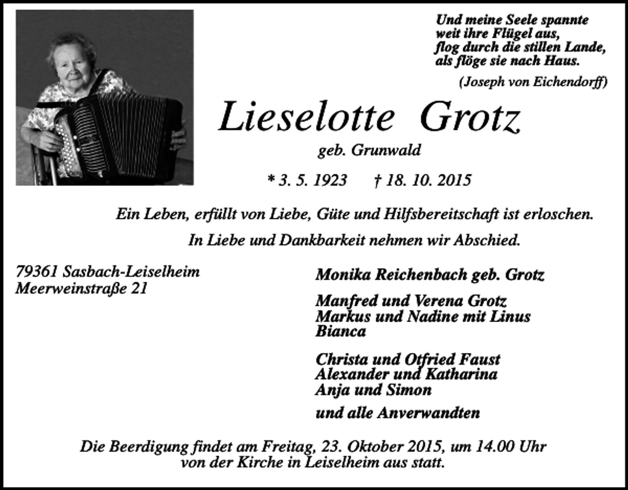 <p>Und meine Seele spannte<br />weit ihre Flügel aus,<br />flog durch die stillen Lande,<br />als flöge sie nach Haus.<br />(Joseph von Eichendorff)</p><p>Lieselotte Grotz<br />geb. Grunwald<br />* 3. 5. 1923</p><p>† 18. 10. 2015</p><p>Ein Leben, erfüllt von Liebe, Güte und Hilfsbereitschaft ist erloschen.<br />In Liebe und Dankbarkeit nehmen wir Abschied.<br />79361 Sasbach-Leiselheim<br />Meerweinstraße 21</p><p>Monika Reichenbach geb. Grotz<br />Manfred und Verena Grotz<br />Markus und Nadine mit Linus<br />Bianca<br />Christa und Otfried Faust<br />Alexander und Katharina<br />Anja und Simon<br />und alle Anverwandten</p><p>Die Beerdigung findet am Freitag, 23. Oktober 2015, um 14.00 Uhr<br />von der Kirche in Leiselheim aus statt.</p>