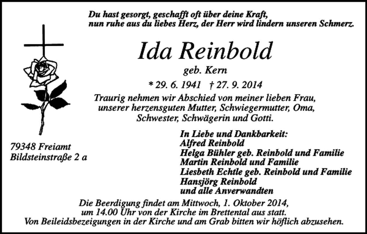 <p>Du hast gesorgt, geschafft oft über deine Kraft,<br />nun ruhe aus du liebes Herz, der Herr wird lindern unseren Schmerz.</p><p>Ida Reinbold<br />geb. Kern<br />* 29. 6. 1941 † 27. 9. 2014<br />Traurig nehmen wir Abschied von meiner lieben Frau,<br />unserer herzensguten Mutter, Schwiegermutter, Oma,<br />Schwester, Schwägerin und Gotti.<br />In Liebe und Dankbarkeit:<br />Alfred Reinbold<br />Helga Bühler geb. Reinbold und Familie<br />Martin Reinbold und Familie<br />Liesbeth Echtle geb. Reinbold und Familie<br />Hansjörg Reinbold<br />und alle Anverwandten<br />Die Beerdigung findet am Mittwoch, 1. Oktober 2014,<br />um 14.00 Uhr von der Kirche im Brettental aus statt.<br />Von Beileidsbezeigungen in der Kirche und am Grab bitten wir höflich abzusehen.</p><p>79348 Freiamt<br />Bildsteinstraße 2 a</p>