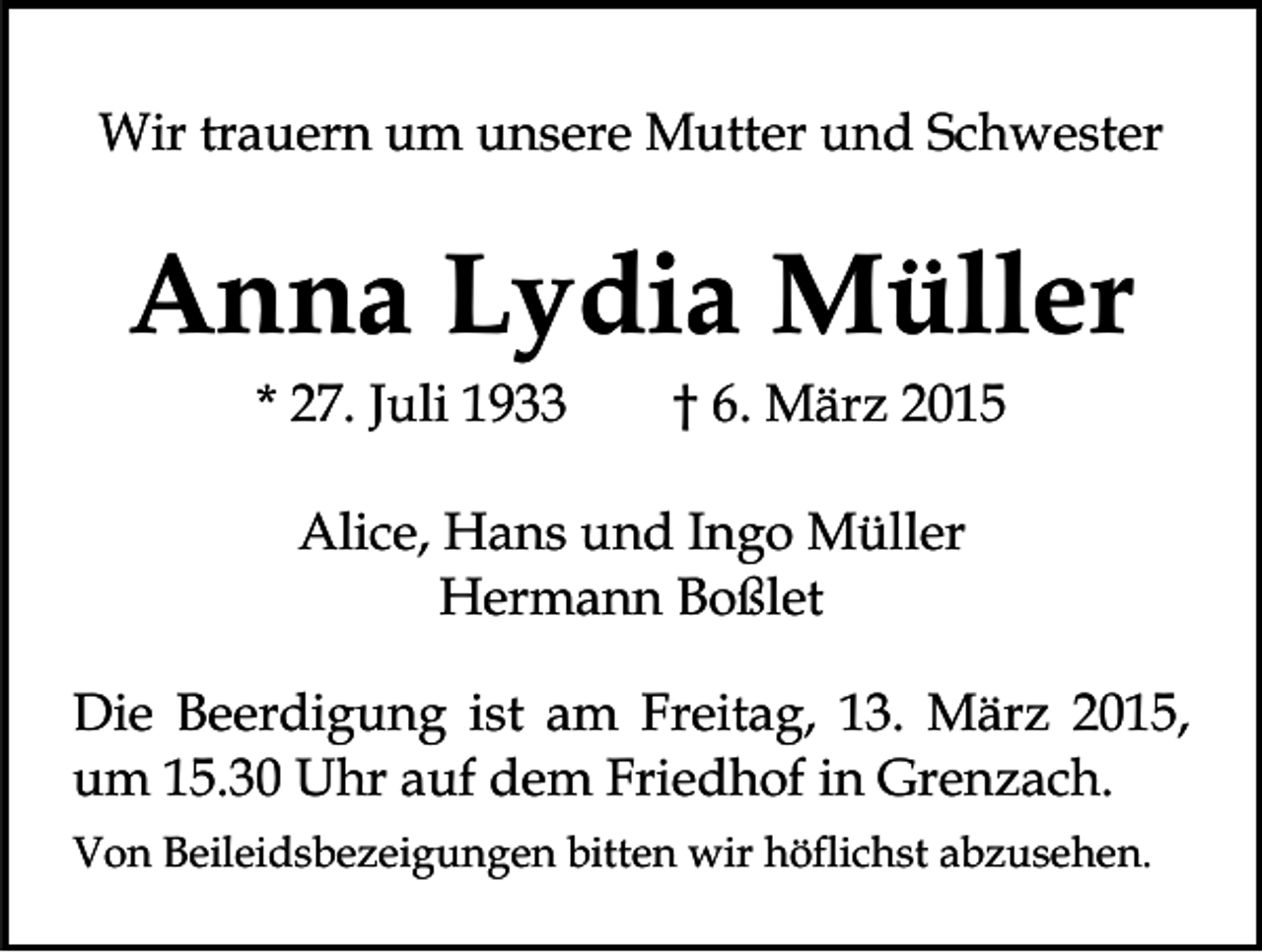 <p>Wir trauern um unsere Mutter und Schwester</p><p>Anna Lydia Müller<br />* 27. Juli 1933</p><p>† 6. März 2015</p><p>Alice, Hans und Ingo Müller<br />Hermann Boßlet<br />Die Beerdigung ist am Freitag, 13. März 2015,<br />um 15.30 Uhr auf dem Friedhof in Grenzach.<br />Von Beileidsbezeigungen bitten wir höflichst abzusehen.</p>