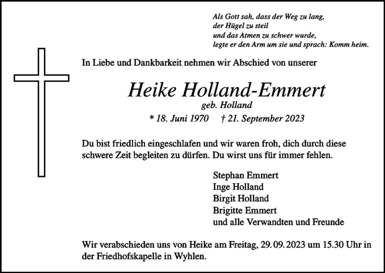 <p>Als Gott sah, dass der Weg zu lang,<br />der Hügel zu steil<br />und das Atmen zu schwer wurde,<br />legte er den Arm um sie und sprach: Komm heim.</p><p>In Liebe und Dankbarkeit nehmen wir Abschied von unserer</p><p>Heike Holland-Emmert<br />geb. Holland<br />* 18. Juni 1970 † 21. September 2023</p><p>Du bist friedlich eingeschlafen und wir waren froh, dich durch diese<br />schwere Zeit begleiten zu dürfen. Du wirst uns für immer fehlen.<br />Stephan Emmert<br />Inge Holland<br />Birgit Holland<br />Brigitte Emmert<br />und alle Verwandten und Freunde<br />Wir verabschieden uns von Heike am Freitag, 29. 09. 2023 um 15.30 Uhr in<br />der Friedhofskapelle in Wyhlen.</p>