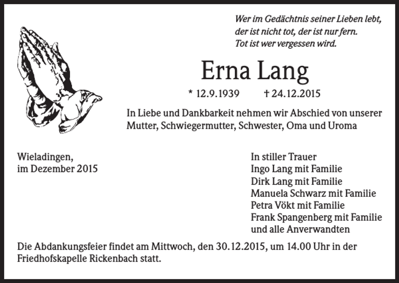 <p>Wer im Gedächtnis seiner Lieben lebt,<br />der ist nicht tot, der ist nur fern.<br />Tot ist wer vergessen wird.</p><p>Erna Lang<br />* 12.9.1939</p><p>† 24.12.2015</p><p>In Liebe und Dankbarkeit nehmen wir Abschied von unserer<br />Mutter, Schwiegermutter, Schwester, Oma und Uroma<br />Wieladingen,<br />im Dezember 2015</p><p>In stiller Trauer<br />Ingo Lang mit Familie<br />Dirk Lang mit Familie<br />Manuela Schwarz mit Familie<br />Petra Vökt mit Familie<br />Frank Spangenberg mit Familie<br />und alle Anverwandten</p><p>Die Abdankungsfeier findet am Mittwoch, den 30.12.2015, um 14.00 Uhr in der<br />Friedhofskapelle Rickenbach statt.</p>