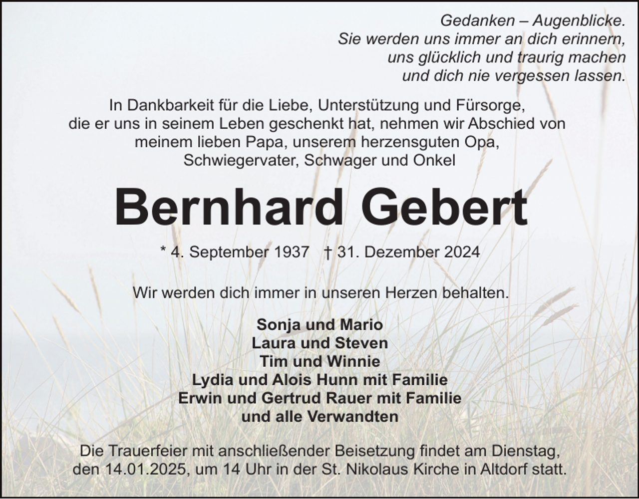 <p>Gedanken – Augenblicke.<br />Sie werden uns immer an dich erinnern,<br />uns glücklich und traurig machen<br />und dich nie vergessen lassen.<br />In Dankbarkeit für die Liebe, Unterstützung und Fürsorge,<br />die er uns in seinem Leben geschenkt hat, nehmen wir Abschied von<br />meinem lieben Papa, unserem herzensguten Opa,<br />Schwiegervater, Schwager und Onkel</p><p>Bernhard Gebert<br />* 4. September 1937 † 31. Dezember 2024<br />Wir werden dich immer in unseren Herzen behalten.<br />Sonja und Mario<br />Laura und Steven<br />Tim und Winnie<br />Lydia und Alois Hunn mit Familie<br />Erwin und Gertrud Rauer mit Familie<br />und alle Verwandten<br />Die Trauerfeier mit anschließender Beisetzung findet am Dienstag,<br />den 14.01.2025, um 14 Uhr in der St. Nikolaus Kirche in Altdorf statt.</p>