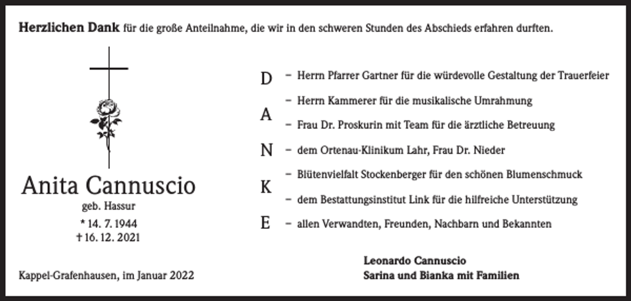<p>Herzlichen Dank für die große Anteilnahme, die wir in den schweren Stunden des Abschieds erfahren durften.</p><p>D<br />A<br />N</p><p>Anita Cannuscio<br />geb. Hassur<br />* 14. 7. 1944<br />† 16. 12. 2021</p><p>Kappel-Grafenhausen, im Januar 2022</p><p>K<br />E</p><p>– Herrn Pfarrer Gartner für die würdevolle Gestaltung der Trauerfeier<br />– Herrn Kammerer für die musikalische Umrahmung<br />– Frau Dr. Proskurin mit Team für die ärztliche Betreuung<br />– dem Ortenau-Klinikum Lahr, Frau Dr. Nieder<br />– Blütenvielfalt Stockenberger für den schönen Blumenschmuck<br />– dem Bestattungsinstitut Link für die hilfreiche Unterstützung<br />– allen Verwandten, Freunden, Nachbarn und Bekannten<br />Leonardo Cannuscio<br />Sarina und Bianka mit Familien</p>