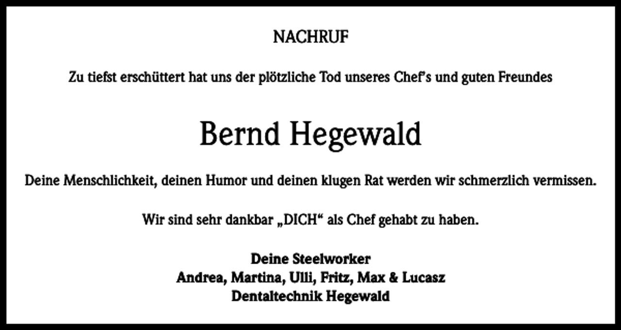 <p>NACHRUF<br />Zu tiefst erschüttert hat uns der plötzliche Tod unseres Chef’s und guten Freundes</p><p>Bernd Hegewald<br />Deine Menschlichkeit, deinen Humor und deinen klugen Rat werden wir schmerzlich vermissen.<br />Wir sind sehr dankbar „DICH“ als Chef gehabt zu haben.<br />Deine Steelworker<br />Andrea, Martina, Ulli, Fritz, Max &amp; Lucasz<br />Dentaltechnik Hegewald</p>