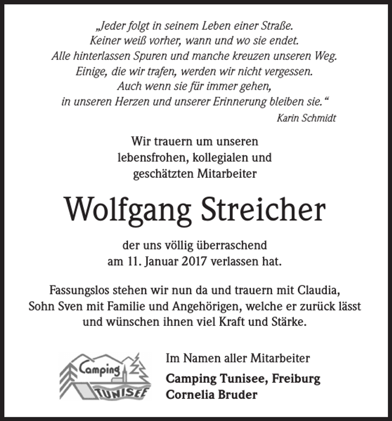 <p>„Jeder folgt in seinem Leben einer Straße.<br />Keiner weiß vorher, wann und wo sie endet.<br />Alle hinterlassen Spuren und manche kreuzen unseren Weg.<br />Einige, die wir trafen, werden wir nicht vergessen.<br />Auch wenn sie für immer gehen,<br />in unseren Herzen und unserer Erinnerung bleiben sie.“<br />Karin Schmidt</p><p>Wir trauern um unseren<br />lebensfrohen, kollegialen und<br />geschätzten Mitarbeiter</p><p>Wolfgang Streicher<br />der uns völlig überraschend<br />am 11. Januar 2017 verlassen hat.<br />Fassungslos stehen wir nun da und trauern mit Claudia,<br />Sohn Sven mit Familie und Angehörigen, welche er zurück lässt<br />und wünschen ihnen viel Kraft und Stärke.<br />Im Namen aller Mitarbeiter<br />Camping Tunisee, Freiburg<br />Cornelia Bruder</p>