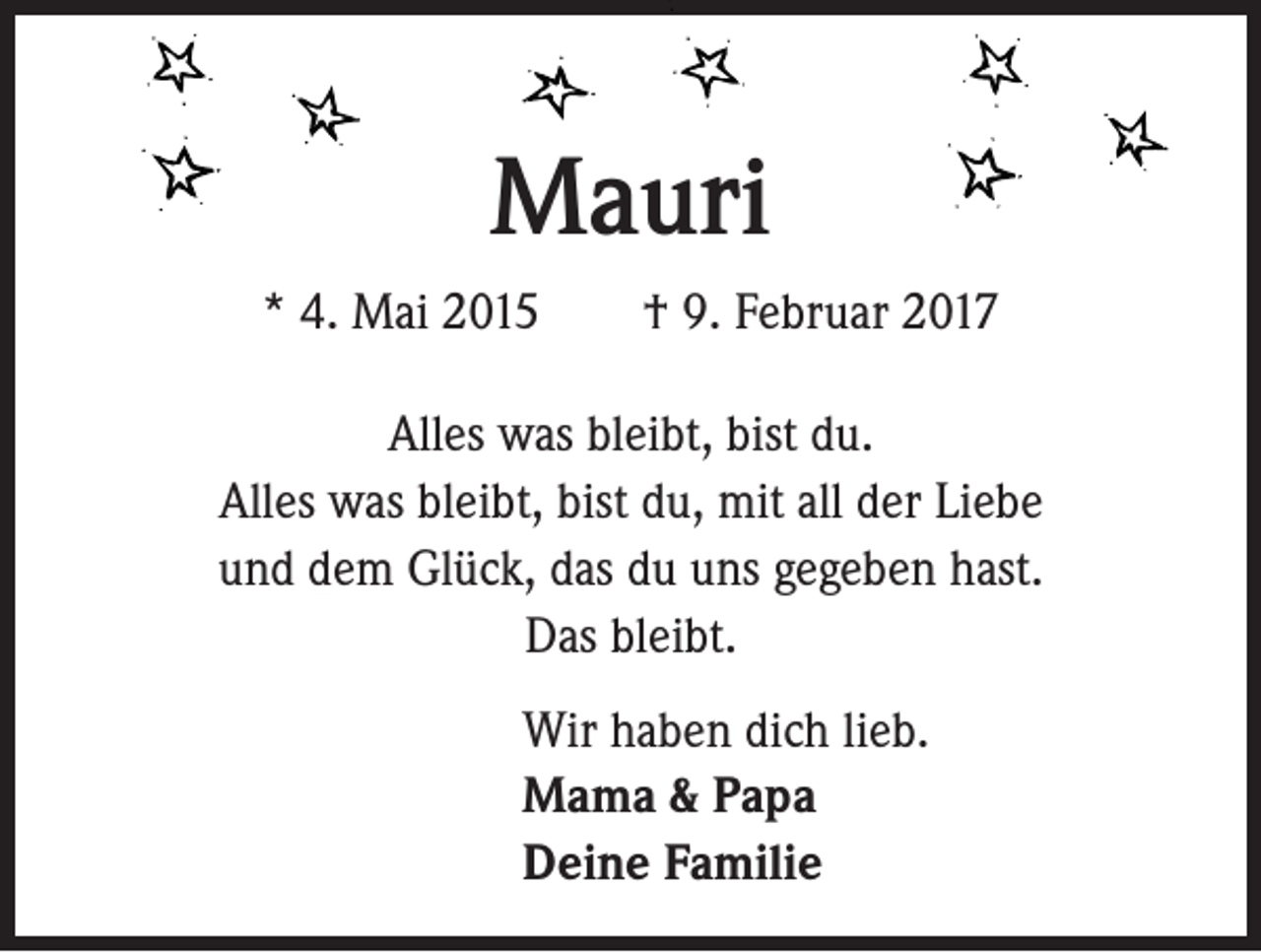 <p>Mauri<br />* 4. Mai 2015 † 9. Februar 2017<br />Alles was bleibt, bist du.<br />Alles was bleibt, bist du, mit all der Liebe<br />und dem Glück, das du uns gegeben hast.<br />Das bleibt.<br />Wir haben dich lieb.<br />Mama &amp; Papa<br />Deine Familie</p>
