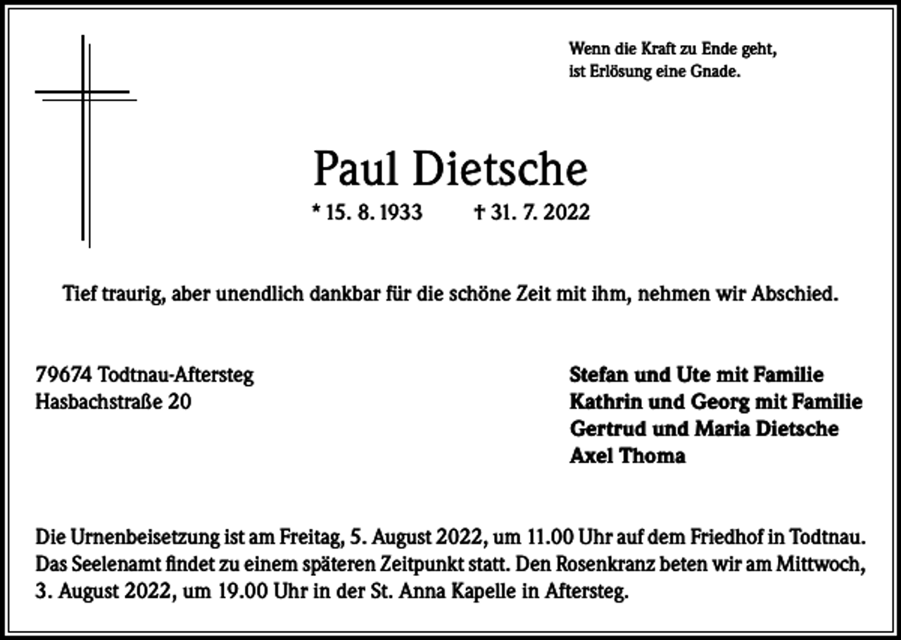 <p>Wenn die Kraft zu Ende geht,<br />ist Erlösung eine Gnade.</p><p>Paul Dietsche<br />* 15. 8. 1933</p><p>† 31. 7. 2022</p><p>Tief traurig, aber unendlich dankbar für die schöne Zeit mit ihm, nehmen wir Abschied.<br />79674 Todtnau-Aftersteg<br />Stefan und Ute mit Familie<br />Hasbachstraße 20 Kathrin und Georg mit Familie<br />Gertrud und Maria Dietsche<br />Axel Thoma<br />Die Urnenbeisetzung ist am Freitag, 5. August 2022, um 11.00 Uhr auf dem Friedhof in Todtnau.<br />Das Seelenamt findet zu einem späteren Zeitpunkt statt. Den Rosenkranz beten wir am Mittwoch,<br />3. August 2022, um 19.00 Uhr in der St. Anna Kapelle in Aftersteg.</p>