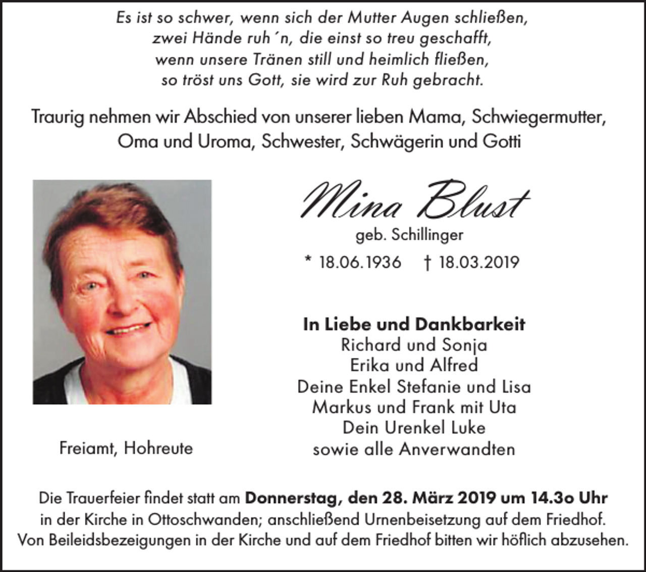 <p>Es ist so schwer, wenn sich der Mutter Augen schließen,<br />zwei Hände ruh´n, die einst so treu geschafft,<br />wenn unsere Tränen still und heimlich fließen,<br />so tröst uns Gott, sie wird zur Ruh gebracht.</p><p>Traurig nehmen wir Abschied von unserer lieben Mama, Schwiegermutter,<br />Oma und Uroma, Schwester, Schwägerin und Gotti</p><p>Mina Blust<br />geb. Schillinger<br />* 18.06.1936</p><p>Freiamt, Hohreute</p><p>† 18.03.2019</p><p>In Liebe und Dankbarkeit<br />Richard und Sonja<br />Erika und Alfred<br />Deine Enkel Stefanie und Lisa<br />Markus und Frank mit Uta<br />Dein Urenkel Luke<br />sowie alle Anverwandten</p><p>Die Trauerfeier findet statt am Donnerstag, den 28. März 2019 um 14.3o Uhr<br />in der Kirche in Ottoschwanden; anschließend Urnenbeisetzung auf dem Friedhof.<br />Von Beileidsbezeigungen in der Kirche und auf dem Friedhof bitten wir höflich abzusehen.</p>
