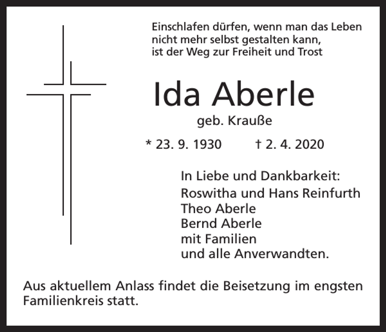 <p>Einschlafen dürfen, wenn man das Leben<br />nicht mehr selbst gestalten kann,<br />ist der Weg zur Freiheit und Trost</p><p>Ida Aberle<br />geb. Krauße</p><p>* 23. 9. 1930</p><p>† 2. 4. 2020</p><p>In Liebe und Dankbarkeit:<br />Roswitha und Hans Reinfurth<br />Theo Aberle<br />Bernd Aberle<br />mit Familien<br />und alle Anverwandten.<br />Aus aktuellem Anlass findet die Beisetzung im engsten<br />Familienkreis statt.</p>