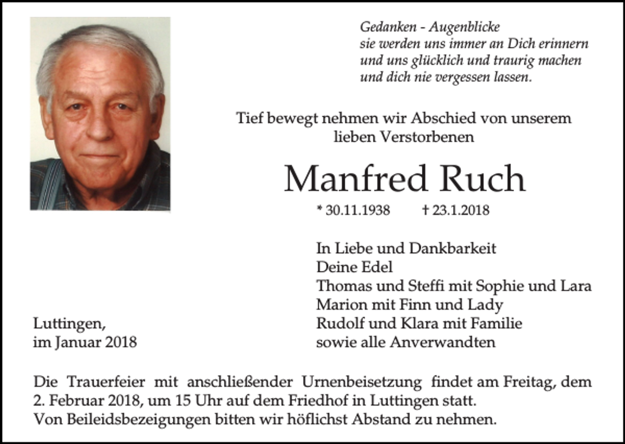 <p>Gedanken - Augenblicke<br />sie werden uns immer an Dich erinnern<br />und uns glücklich und traurig machen<br />und dich nie vergessen lassen.</p><p>Tief bewegt nehmen wir Abschied von unserem<br />lieben Verstorbenen</p><p>Manfred Ruch<br />* 30.11.1938</p><p>Luttingen,<br />im Januar 2018</p><p>† 23.1.2018</p><p>In Liebe und Dankbarkeit<br />Deine Edel<br />Thomas und Steffi mit Sophie und Lara<br />Marion mit Finn und Lady<br />Rudolf und Klara mit Familie<br />sowie alle Anverwandten</p><p>Die Trauerfeier mit anschließender Urnenbeisetzung findet am Freitag, dem<br />2. Februar 2018, um 15 Uhr auf dem Friedhof in Luttingen statt.<br />Von Beileidsbezeigungen bitten wir höflichst Abstand zu nehmen.</p>