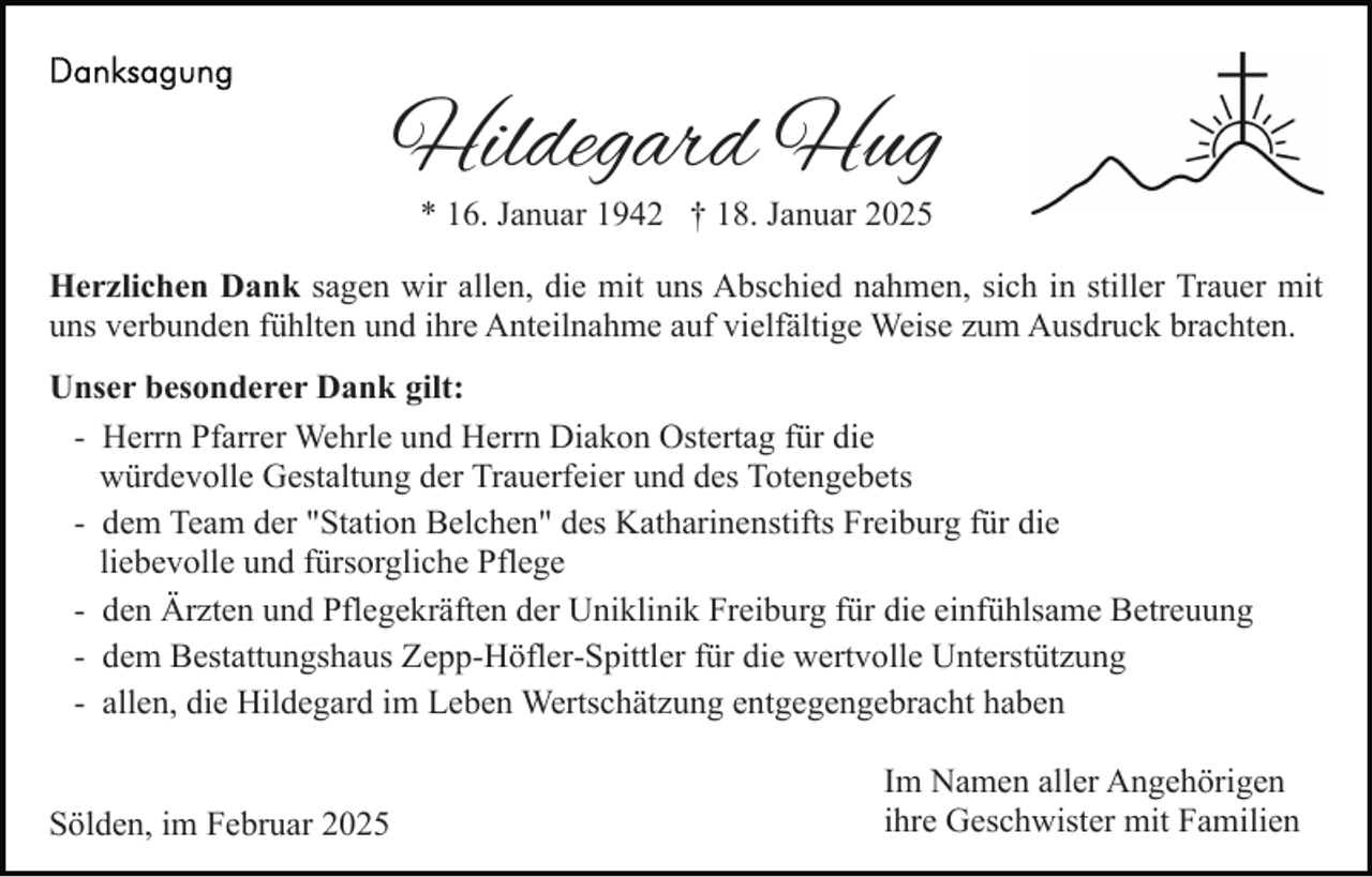 <p>Hildegard Hug<br />* 16. Januar 1942 † 18. Januar 2025</p><p>Herzlichen Dank sagen wir allen, die mit uns Abschied nahmen, sich in stiller Trauer mit<br />uns verbunden fühlten und ihre Anteilnahme auf vielfältige Weise zum Ausdruck brachten.<br />Unser besonderer Dank gilt:<br />- Herrn Pfarrer Wehrle und Herrn Diakon Ostertag für die<br />würdevolle Gestaltung der Trauerfeier und des Totengebets<br />- dem Team der "Station Belchen" des Katharinenstifts Freiburg für die<br />liebevolle und fürsorgliche Pflege<br />- den Ärzten und Pflegekräften der Uniklinik Freiburg für die einfühlsame Betreuung<br />- dem Bestattungshaus Zepp-Höfler-Spittler für die wertvolle Unterstützung<br />- allen, die Hildegard im Leben Wertschätzung entgegengebracht haben<br />Sölden, im Februar 2025</p><p>Im Namen aller Angehörigen<br />ihre Geschwister mit Familien</p>