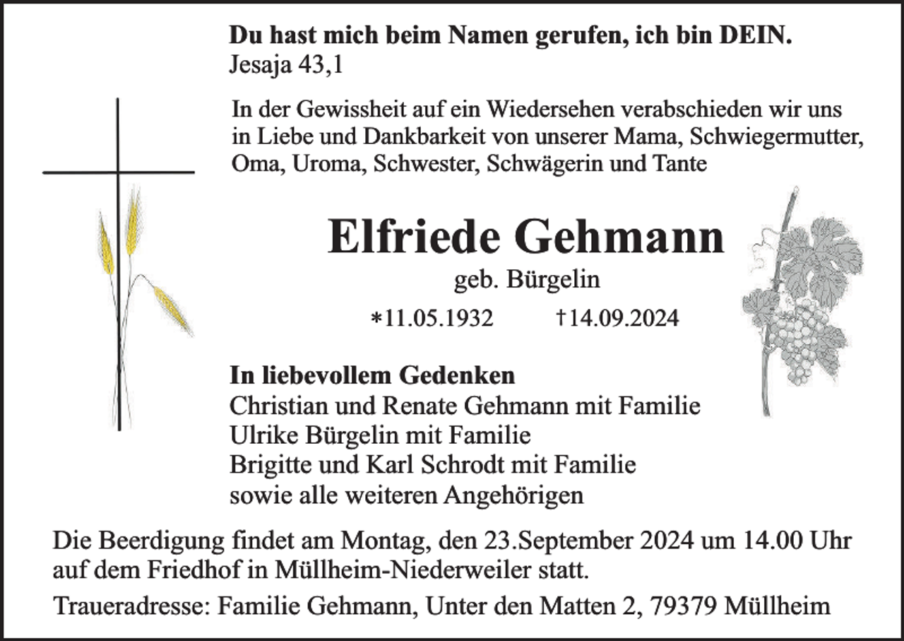 <p>Du hast mich beim Namen gerufen, ich bin DEIN.<br />Jesaja 43,1<br />In der Gewissheit auf ein Wiedersehen verabschieden wir uns<br />in Liebe und Dankbarkeit von unserer Mama, Schwiegermutter,<br />Oma, Uroma, Schwester, Schwägerin und Tante</p><p>Elfriede Gehmann<br />geb. Bürgelin</p><p>*11.05.1932</p><p>† 14.09.2024</p><p>In liebevollem Gedenken<br />Christian und Renate Gehmann mit Familie<br />Ulrike Bürgelin mit Familie<br />Brigitte und Karl Schrodt mit Familie<br />sowie alle weiteren Angehörigen<br />Die Beerdigung findet am Montag, den 23.September 2024 um 14.00 Uhr<br />auf dem Friedhof in Müllheim-Niederweiler statt.<br />Traueradresse: Familie Gehmann, Unter den Matten 2, 79379 Müllheim</p>
