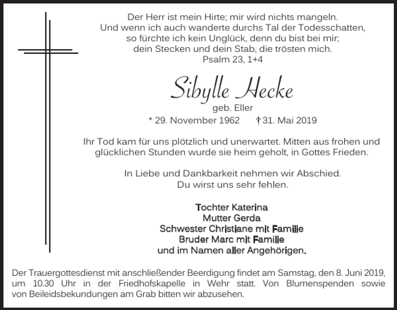<p>Der Herr ist mein Hirte; mir wird nichts mangeln.<br />Und wenn ich auch wanderte durchs Tal der Todesschatten,<br />so fürchte ich kein Unglück, denn du bist bei mir;<br />dein Stecken und dein Stab, die trösten mich.<br />Psalm 23, 1+4</p><p>Sibylle Hecke<br />geb. Eller<br />* 29. November 1962</p><p>31. Mai 2019</p><p>Ihr Tod kam für uns plötzlich und unerwartet. Mitten aus frohen und<br />glücklichen Stunden wurde sie heim geholt, in Gottes Frieden.<br />In Liebe und Dankbarkeit nehmen wir Abschied.<br />Du wirst uns sehr fehlen.<br />Tochter Katerina<br />Mutter Gerda<br />Schwester Christiane mit Familie<br />Bruder Marc mit Familie<br />und im Namen aller Angehörigen.<br />Der Trauergottesdienst mit anschließender Beerdigung findet am Samstag, den 8. Juni 2019,<br />um 10.30 Uhr in der Friedhofskapelle in Wehr statt. Von Blumenspenden sowie<br />von Beileidsbekundungen am Grab bitten wir abzusehen.</p>