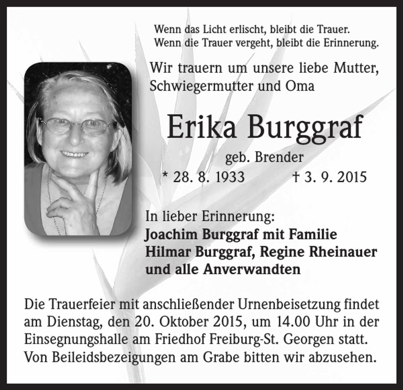 <p>Wenn das Licht erlischt, bleibt die Trauer.<br />Wenn die Trauer vergeht, bleibt die Erinnerung.</p><p>Wir trauern um unsere liebe Mutter,<br />Schwiegermutter und Oma</p><p>Erika Burggraf<br />geb. Brender<br />* 28. 8. 1933 † 3. 9. 2015<br />In lieber Erinnerung:<br />Joachim Burggraf mit Familie<br />Hilmar Burggraf, Regine Rheinauer<br />und alle Anverwandten<br />Die Trauerfeier mit anschließender Urnenbeisetzung findet<br />am Dienstag, den 20. Oktober 2015, um 14.00 Uhr in der<br />Einsegnungshalle am Friedhof Freiburg-St. Georgen statt.<br />Von Beileidsbezeigungen am Grabe bitten wir abzusehen.</p>
