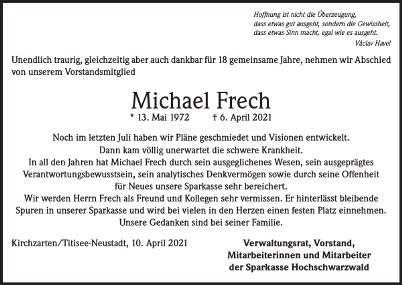 <p>Hoffnung ist nicht die Überzeugung,<br />dass etwas gut ausgeht, sondern die Gewissheit,<br />dass etwas Sinn macht, egal wie es ausgeht.</p><p>Václav Havel</p><p>Unendlich traurig, gleichzeitig aber auch dankbar für 18 gemeinsame Jahre, nehmen wir Abschied<br />von unserem Vorstandsmitglied</p><p>Michael Frech</p><p>* 13. Mai 1972</p><p>† 6. April 2021</p><p>Noch im letzten Juli haben wir Pläne geschmiedet und Visionen entwickelt.<br />Dann kam völlig unerwartet die schwere Krankheit.<br />In all den Jahren hat Michael Frech durch sein ausgeglichenes Wesen, sein ausgeprägtes<br />Verantwortungsbewusstsein, sein analytisches Denkvermögen sowie durch seine Offenheit<br />für Neues unsere Sparkasse sehr bereichert.<br />Wir werden Herrn Frech als Freund und Kollegen sehr vermissen. Er hinterlässt bleibende<br />Spuren in unserer Sparkasse und wird bei vielen in den Herzen einen festen Platz einnehmen.<br />Unsere Gedanken sind bei seiner Familie.<br />Kirchzarten/Titisee-Neustadt, 10. April 2021</p><p>Verwaltungsrat, Vorstand,<br />Mitarbeiterinnen und Mitarbeiter<br />der Sparkasse Hochschwarzwald</p>