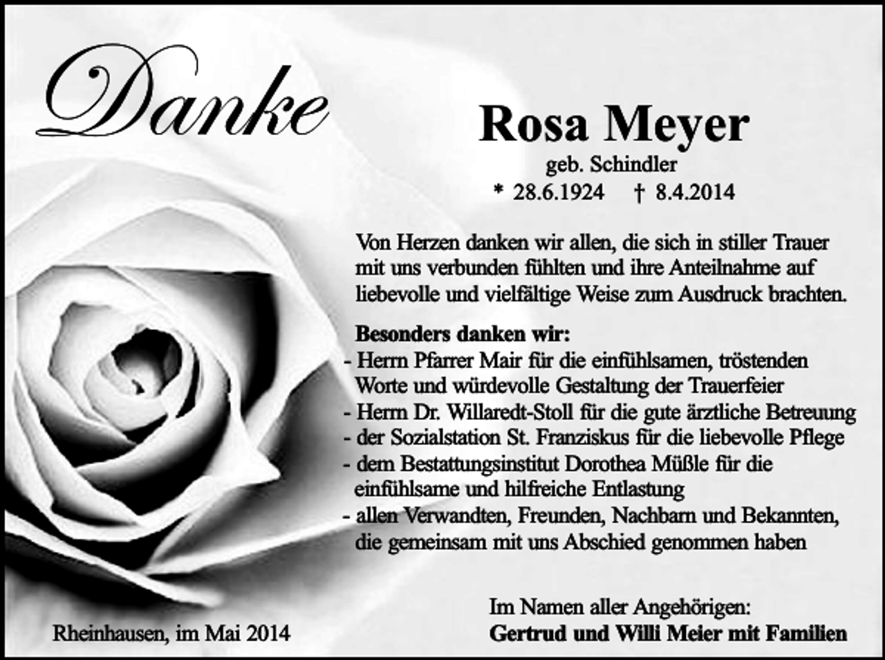 <p>Danke</p><p>Rosa Meyer<br />geb. Schindler<br />* 28.6.1924 † 8.4.2014</p><p>Von Herzen danken wir allen, die sich in stiller Trauer<br />mit uns verbunden fühlten und ihre Anteilnahme auf<br />liebevolle und vielfältige Weise zum Ausdruck brachten.<br />Besonders danken wir:<br />- Herrn Pfarrer Mair für die einfühlsamen, tröstenden<br />Worte und würdevolle Gestaltung der Trauerfeier<br />- Herrn Dr. Willaredt-Stoll für die gute ärztliche Betreuung<br />- der Sozialstation St. Franziskus für die liebevolle Pflege<br />- dem Bestattungsinstitut Dorothea Müßle für die<br />einfühlsame und hilfreiche Entlastung<br />- allen Verwandten, Freunden, Nachbarn und Bekannten,<br />die gemeinsam mit uns Abschied genommen haben<br />Rheinhausen, im Mai 2014</p><p>Im Namen aller Angehörigen:<br />Gertrud und Willi Meier mit Familien</p>