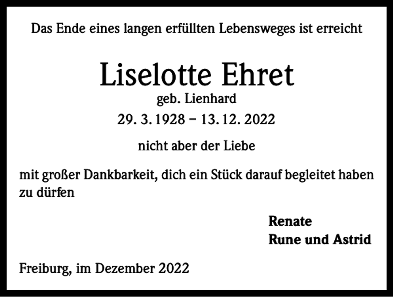 <p>Das Ende eines langen erfüllten Lebensweges ist erreicht</p><p>Liselotte Ehret<br />geb. Lienhard<br />29. 3. 1928 – 13. 12. 2022<br />nicht aber der Liebe<br />mit großer Dankbarkeit, dich ein Stück darauf begleitet haben<br />zu dürfen<br />Renate<br />Rune und Astrid<br />Freiburg, im Dezember 2022</p>