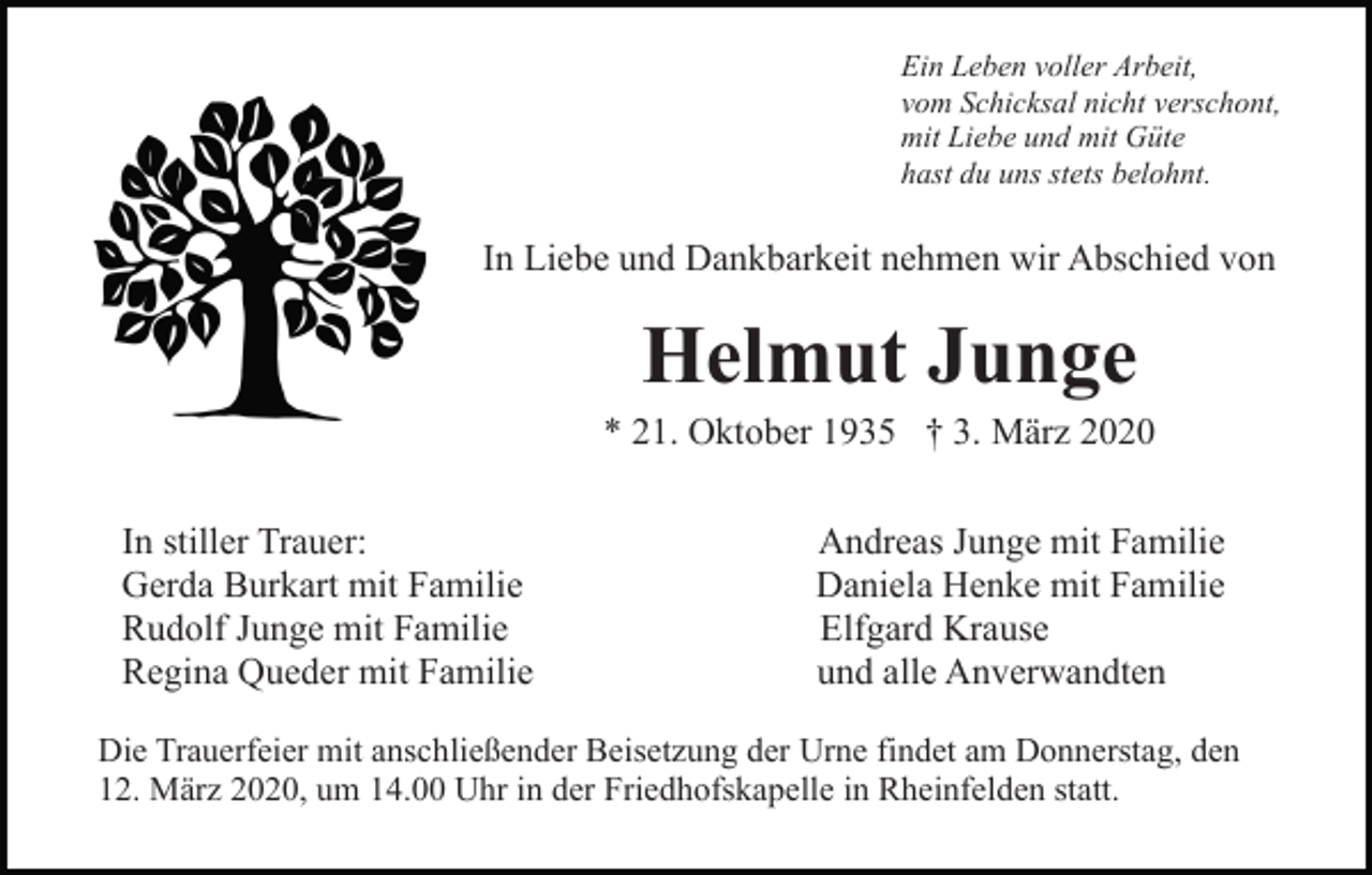 <p>Ein Leben voller Arbeit,<br />vom Schicksal nicht verschont,<br />mit Liebe und mit Güte<br />hast du uns stets belohnt.</p><p>In Liebe und Dankbarkeit nehmen wir Abschied von</p><p>Helmut Junge<br />* 21. Oktober 1935 † 3. März 2020<br />In stiller Trauer:<br />Gerda Burkart mit Familie<br />Rudolf Junge mit Familie<br />Regina Queder mit Familie</p><p>Andreas Junge mit Familie<br />Daniela Henke mit Familie<br />Elfgard Krause<br />und alle Anverwandten</p><p>Die Trauerfeier mit anschließender Beisetzung der Urne findet am Donnerstag, den<br />12. März 2020, um 14.00 Uhr in der Friedhofskapelle in Rheinfelden statt.</p>