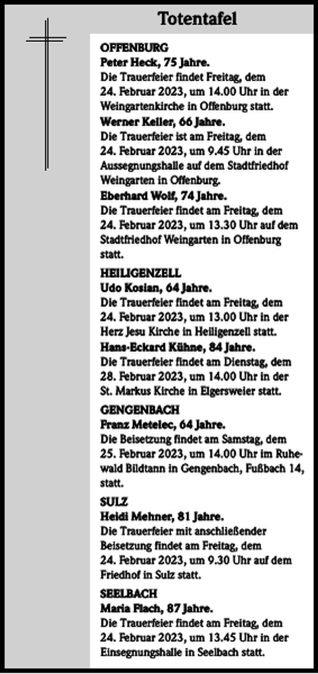 <p>Totentafel<br />OFFENBURG<br />Peter Heck, 75 Jahre.<br />Die Trauerfeier findet Freitag, dem<br />24. Februar 2023, um 14.00 Uhr in der<br />Weingartenkirche in Offenburg statt.<br />Werner Keller, 66 Jahre.<br />Die Trauerfeier ist am Freitag, dem<br />24. Februar 2023, um 9.45 Uhr in der<br />Aussegnungshalle auf dem Stadtfriedhof<br />Weingarten in Offenburg.<br />Eberhard Wolf, 74 Jahre.<br />Die Trauerfeier findet am Freitag, dem<br />24. Februar 2023, um 13.30 Uhr auf dem<br />Stadtfriedhof Weingarten in Offenburg<br />statt.<br />HEILIGENZELL<br />Udo Kosian, 64 Jahre.<br />Die Trauerfeier findet am Freitag, dem<br />24. Februar 2023, um 13.00 Uhr in der<br />Herz Jesu Kirche in Heiligenzell statt.<br />Hans-Eckard Kühne, 84 Jahre.<br />Die Trauerfeier findet am Dienstag, dem<br />28. Februar 2023, um 14.00 Uhr in der<br />St. Markus Kirche in Elgersweier statt.<br />GENGENBACH<br />Franz Metelec, 64 Jahre.<br />Die Beisetzung findet am Samstag, dem<br />25. Februar 2023, um 14.00 Uhr im Ruhewald Bildtann in Gengenbach, Fußbach 14,<br />statt.<br />SULZ<br />Heidi Mehner, 81 Jahre.<br />Die Trauerfeier mit anschließender<br />Beisetzung findet am Freitag, dem<br />24. Februar 2023, um 9.30 Uhr auf dem<br />Friedhof in Sulz statt.<br />SEELBACH<br />Maria Flach, 87 Jahre.<br />Die Trauerfeier findet am Freitag, dem<br />24. Februar 2023, um 13.45 Uhr in der<br />Einsegnungshalle in Seelbach statt.</p>