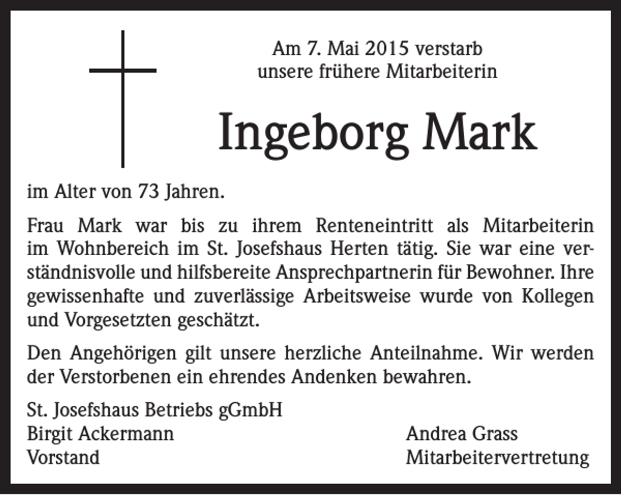 <p>Am 7. Mai 2015 verstarb<br />unsere frühere Mitarbeiterin</p><p>Ingeborg Mark<br />im Alter von 73 Jahren.<br />Frau Mark war bis zu ihrem Renteneintritt als Mitarbeiterin<br />im Wohnbereich im St. Josefshaus Herten tätig. Sie war eine verständnisvolle und hilfsbereite Ansprechpartnerin für Bewohner. Ihre<br />gewissenhafte und zuverlässige Arbeitsweise wurde von Kollegen<br />und Vorgesetzten geschätzt.<br />Den Angehörigen gilt unsere herzliche Anteilnahme. Wir werden<br />der Verstorbenen ein ehrendes Andenken bewahren.<br />St. Josefshaus Betriebs gGmbH<br />Birgit Ackermann<br />Andrea Grass<br />Vorstand Mitarbeitervertretung</p>