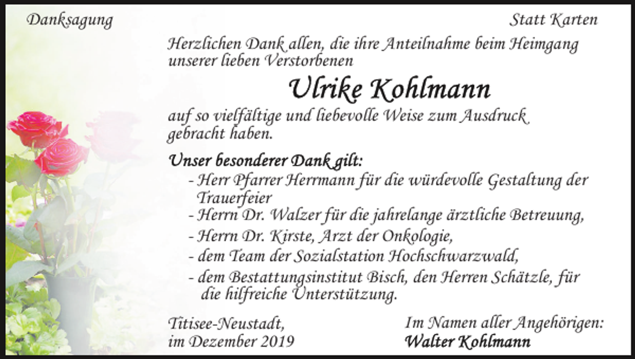 <p>Danksagung</p><p>Statt Karten<br />Herzlichen Dank allen, die ihre Anteilnahme beim Heimgang<br />unserer lieben Verstorbenen<br />auf so vielfältige und liebevolle Weise zum Ausdruck<br />gebracht haben.<br />- Herr Pfarrer Herrmann für die würdevolle Gestaltung der<br />Trauerfeier<br />- Herrn Dr. Walzer für die jahrelange ärztliche Betreuung,<br />- Herrn Dr. Kirste, Arzt der Onkologie,<br />- dem Team der Sozialstation Hochschwarzwald,<br />- dem Bestattungsinstitut Bisch, den Herren Schätzle, für<br />die hilfreiche Unterstützung.<br />Im Namen aller Angehörigen:<br />Titisee-Neustadt,<br />im Dezember 2019</p>