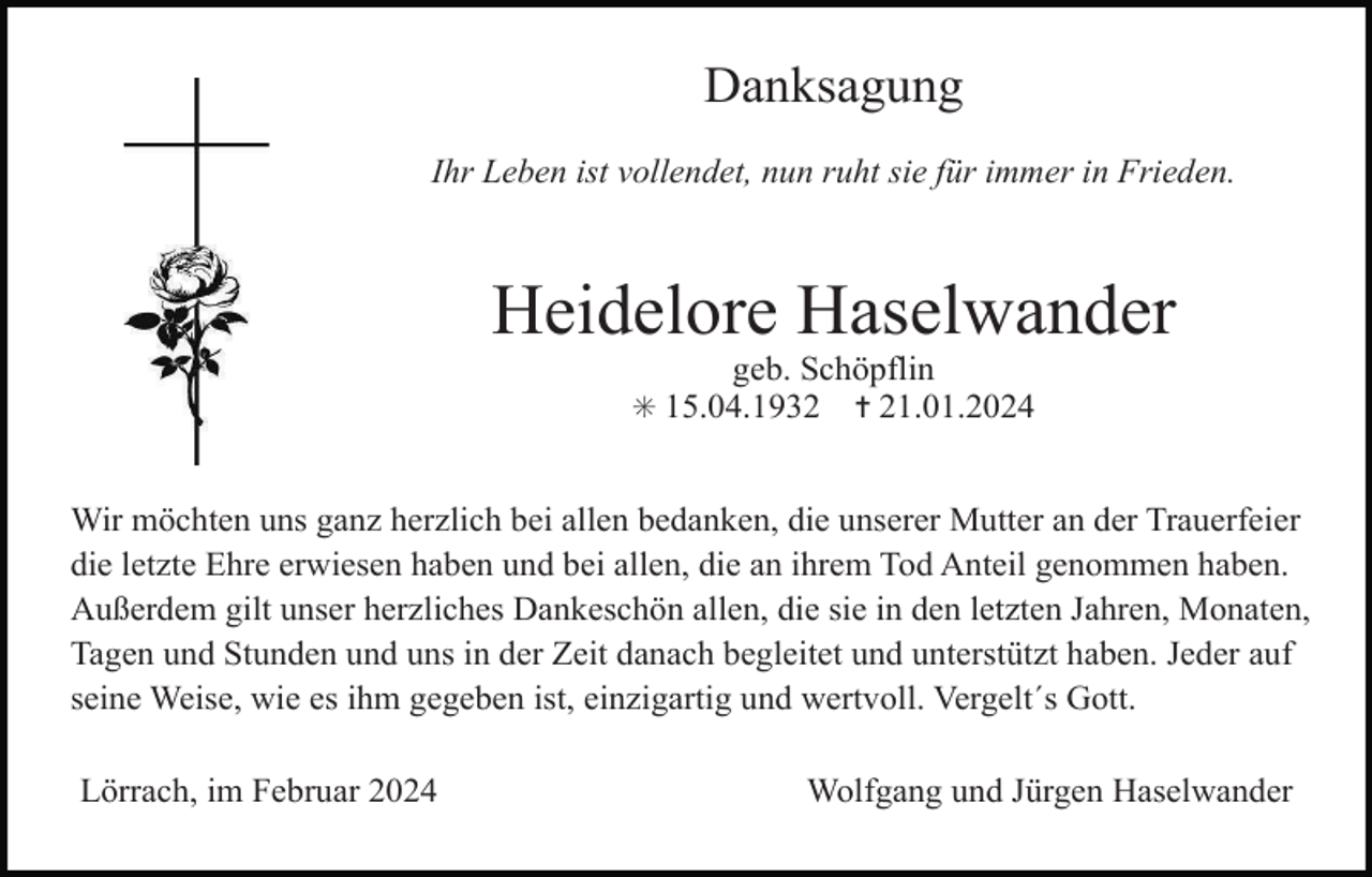 <p>Danksagung<br />Ihr Leben ist vollendet, nun ruht sie für immer in Frieden.</p><p>Heidelore Haselwander<br />geb. Schöpflin<br />✝ 21.01.2024</p><p>✳ 15.04.1932</p><p>Wir möchten uns ganz herzlich bei allen bedanken, die unserer Mutter an der Trauerfeier<br />die letzte Ehre erwiesen haben und bei allen, die an ihrem Tod Anteil genommen haben.<br />Außerdem gilt unser herzliches Dankeschön allen, die sie in den letzten Jahren, Monaten,<br />Tagen und Stunden und uns in der Zeit danach begleitet und unterstützt haben. Jeder auf<br />seine Weise, wie es ihm gegeben ist, einzigartig und wertvoll. Vergelt´s Gott.<br />Lörrach, im Februar 2024</p><p>Wolfgang und Jürgen Haselwander</p>