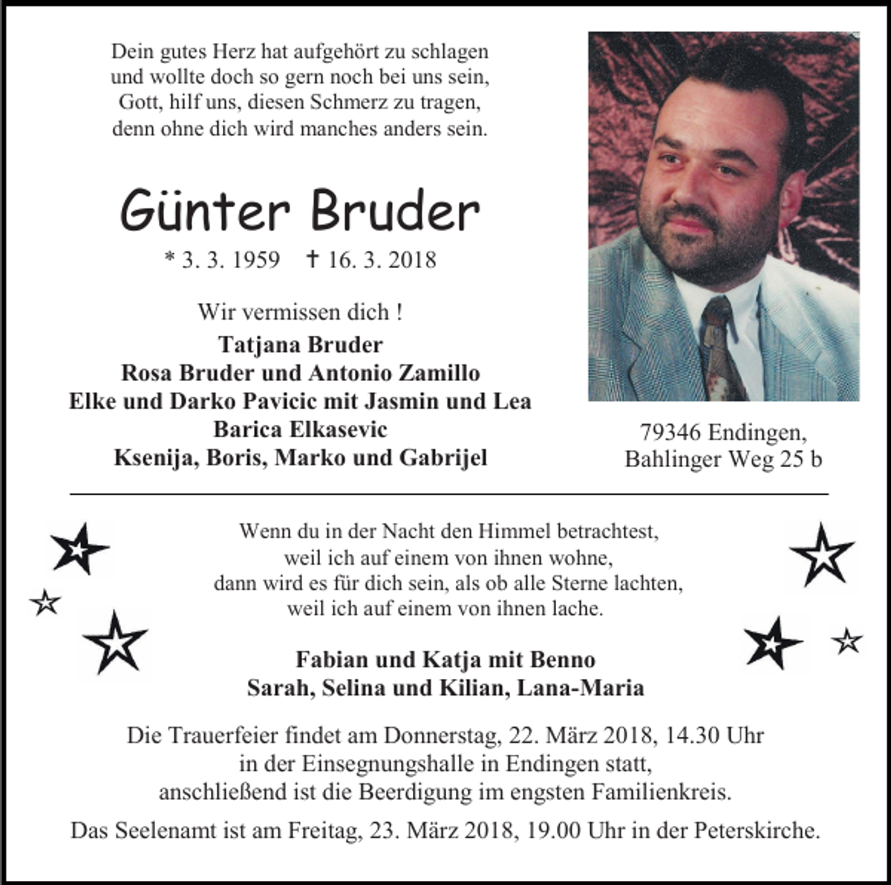 <p>Dein gutes Herz hat aufgehört zu schlagen<br />und wollte doch so gern noch bei uns sein,<br />Gott, hilf uns, diesen Schmerz zu tragen,<br />denn ohne dich wird manches anders sein.</p><p>Günter Bruder<br />* 3. 3. 1959</p><p> 16. 3. 2018</p><p>Wir vermissen dich !<br />Tatjana Bruder<br />Rosa Bruder und Antonio Zamillo<br />Elke und Darko Pavicic mit Jasmin und Lea<br />Barica Elkasevic<br />Ksenija, Boris, Marko und Gabrijel</p><p>79346 Endingen,<br />Bahlinger Weg 25 b</p><p>Wenn du in der Nacht den Himmel betrachtest,<br />weil ich auf einem von ihnen wohne,<br />dann wird es für dich sein, als ob alle Sterne lachten,<br />weil ich auf einem von ihnen lache.</p><p>Fabian und Katja mit Benno<br />Sarah, Selina und Kilian, Lana-Maria<br />Die Trauerfeier findet am Donnerstag, 22. März 2018, 14.30 Uhr<br />in der Einsegnungshalle in Endingen statt,<br />anschließend ist die Beerdigung im engsten Familienkreis.<br />Das Seelenamt ist am Freitag, 23. März 2018, 19.00 Uhr in der Peterskirche.</p>