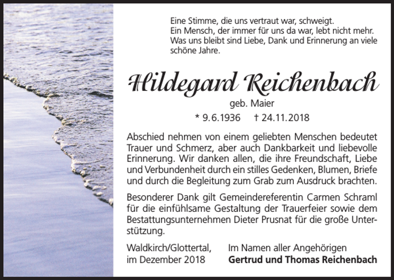 <p>Eine Stimme, die uns vertraut war, schweigt.<br />Ein Mensch, der immer für uns da war, lebt nicht mehr.<br />Was uns bleibt sind Liebe, Dank und Erinnerung an viele<br />schöne Jahre.</p><p>Hildegard Reichenbach<br />geb. Maier<br />* 9.6.1936 † 24.11.2018<br />Abschied nehmen von einem geliebten Menschen bedeutet<br />Trauer und Schmerz, aber auch Dankbarkeit und liebevolle<br />Erinnerung. Wir danken allen, die ihre Freundschaft, Liebe<br />und Verbundenheit durch ein stilles Gedenken, Blumen, Briefe<br />und durch die Begleitung zum Grab zum Ausdruck brachten.<br />Besonderer Dank gilt Gemeindereferentin Carmen Schraml<br />für die einfühlsame Gestaltung der Trauerfeier sowie dem<br />Bestattungsunternehmen Dieter Prusnat für die große Unterstützung.<br />Waldkirch/Glottertal,<br />im Dezember 2018</p><p>Im Namen aller Angehörigen<br />Gertrud und Thomas Reichenbach</p>