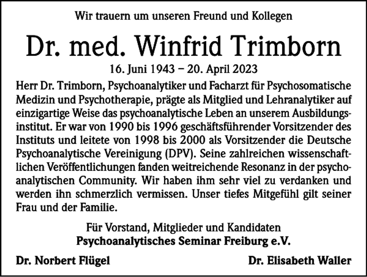 <p>Wir trauern um unseren Freund und Kollegen</p><p>Dr. med. Winfrid Trimborn</p><p>16. Juni 1943 – 20. April 2023<br />Herr Dr. Trimborn, Psychoanalytiker und Facharzt für Psychosomatische<br />Medizin und Psychotherapie, prägte als Mitglied und Lehranalytiker auf<br />einzigartige Weise das psychoanalytische Leben an unserem Ausbildungsinstitut. Er war von 1990 bis 1996 geschäftsführender Vorsitzender des<br />Instituts und leitete von 1998 bis 2000 als Vorsitzender die Deutsche<br />Psychoanalytische Vereinigung (DPV). Seine zahlreichen wissenschaftlichen Veröffentlichungen fanden weitreichende Resonanz in der psychoanalytischen Community. Wir haben ihm sehr viel zu verdanken und<br />werden ihn schmerzlich vermissen. Unser tiefes Mitgefühl gilt seiner<br />Frau und der Familie.<br />Für Vorstand, Mitglieder und Kandidaten<br />Psychoanalytisches Seminar Freiburg e.V.<br />Dr. Norbert Flügel</p><p>Dr. Elisabeth Waller</p>