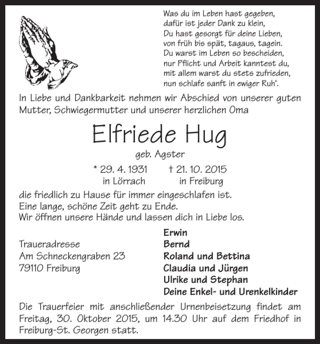 <p>Was du im Leben hast gegeben,<br />dafür ist jeder Dank zu klein,<br />Du hast gesorgt für deine Lieben,<br />von früh bis spät, tagaus, tagein.<br />Du warst im Leben so bescheiden,<br />nur Pflicht und Arbeit kanntest du,<br />mit allem warst du stets zufrieden,<br />nun schlafe sanft in ewiger Ruh‘.</p><p>In Liebe und Dankbarkeit nehmen wir Abschied von unserer guten<br />Mutter, Schwiegermutter und unserer herzlichen Oma</p><p>Elfriede Hug</p><p>geb. Agster<br />* 29. 4. 1931 † 21. 10. 2015<br />in Lörrach<br />in Freiburg<br />die friedlich zu Hause für immer eingeschlafen ist.<br />Eine lange, schöne Zeit geht zu Ende.<br />Wir öffnen unsere Hände und lassen dich in Liebe los.<br />Erwin<br />Traueradresse Bernd<br />Am Schneckengraben 23<br />Roland und Bettina<br />79110 Freiburg Claudia und Jürgen<br />Ulrike und Stephan<br />Deine Enkel- und Urenkelkinder<br />Die Trauerfeier mit anschließender Urnenbeisetzung f­indet am<br />Freitag, 30. Oktober 2015, um 14.30 Uhr auf dem F<br />­riedhof in<br />Freiburg-St. Georgen statt.</p>