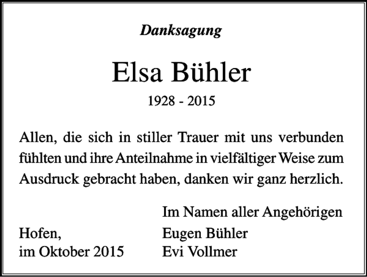 <p>Danksagung</p><p>Elsa Bühler<br />1928 - 2015</p><p>Allen, die sich in stiller Trauer mit uns verbunden<br />fühlten und ihre Anteilnahme in vielfältiger Weise zum<br />Ausdruck gebracht haben, danken wir ganz herzlich.</p><p>Hofen,<br />im Oktober 2015</p><p>Im Namen aller Angehörigen<br />Eugen Bühler<br />Evi Vollmer</p>