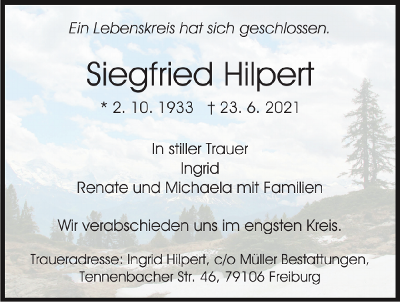 <p>Ein Lebenskreis hat sich geschlossen.</p><p>Siegfried Hilpert<br />* 2. 10. 1933 † 23. 6. 2021<br />In stiller Trauer<br />Ingrid<br />Renate und Michaela mit Familien<br />Wir verabschieden uns im engsten Kreis.<br />Traueradresse: Ingrid Hilpert, c/o Müller Bestattungen,<br />Tennenbacher Str. 46, 79106 Freiburg</p>