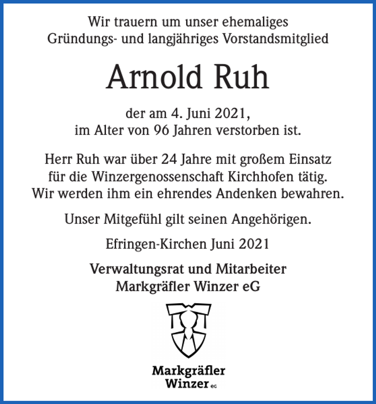 <p>Wir trauern um unser ehemaliges<br />Gründungs- und langjähriges Vorstandsmitglied</p><p>Arnold Ruh<br />der am 4. Juni 2021,<br />im Alter von 96 Jahren verstorben ist.<br />Herr Ruh war über 24 Jahre mit großem Einsatz<br />für die Winzergenossenschaft Kirchhofen tätig.<br />Wir werden ihm ein ehrendes Andenken bewahren.<br />Unser Mitgefühl gilt seinen Angehörigen.<br />Efringen-Kirchen Juni 2021<br />Verwaltungsrat und Mitarbeiter<br />Markgräfler Winzer eG</p>
