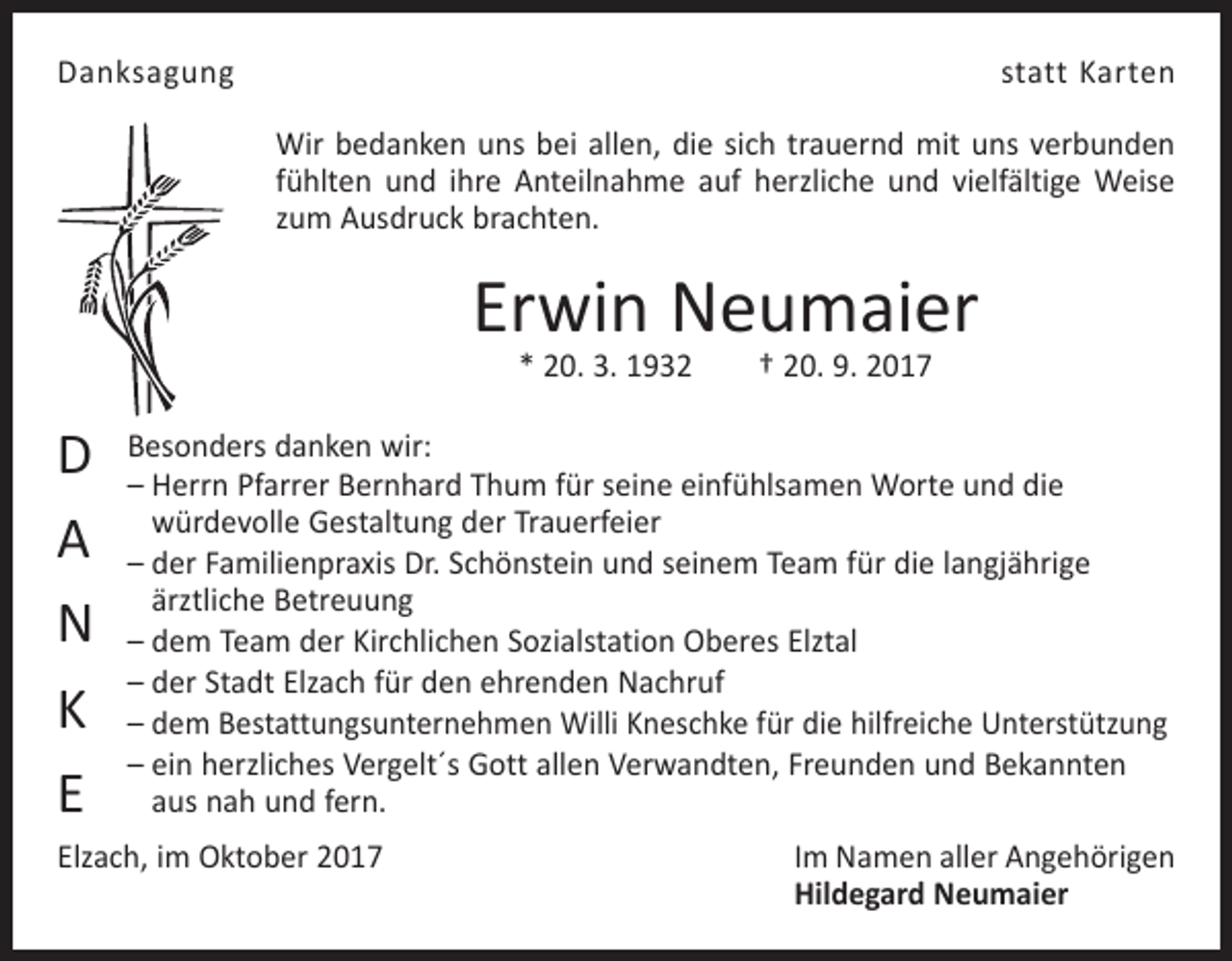 <p>Danksagung</p><p>statt Karten<br />Wir bedanken uns bei allen, die sich trauernd mit uns verbunden<br />fühlten und ihre Anteilnahme auf herzliche und vielfältige Weise<br />zum Ausdruck brachten.</p><p>Erwin Neumaier<br />* 20. 3. 1932 † 20. 9. 2017</p><p>D<br />A<br />N<br />K<br />E</p><p>Besonders danken wir:<br />– Herrn Pfarrer Bernhard Thum für seine einfühlsamen Worte und die<br />­würdevolle Gestaltung der Trauerfeier<br />– der Familienpraxis Dr. Schönstein und seinem Team für die langjährige<br />­ärztliche Betreuung<br />– dem Team der Kirchlichen Sozialstation Oberes Elztal<br />– der Stadt Elzach für den ehrenden Nachruf<br />– dem Bestattungsunternehmen Willi Kneschke für die hilfreiche Unterstützung<br />– ein herzliches Vergelt´s Gott allen Verwandten, Freunden und Bekannten<br />aus nah und fern.</p><p>Elzach, im Oktober 2017</p><p>Im Namen aller Angehörigen<br />Hildegard Neumaier</p>