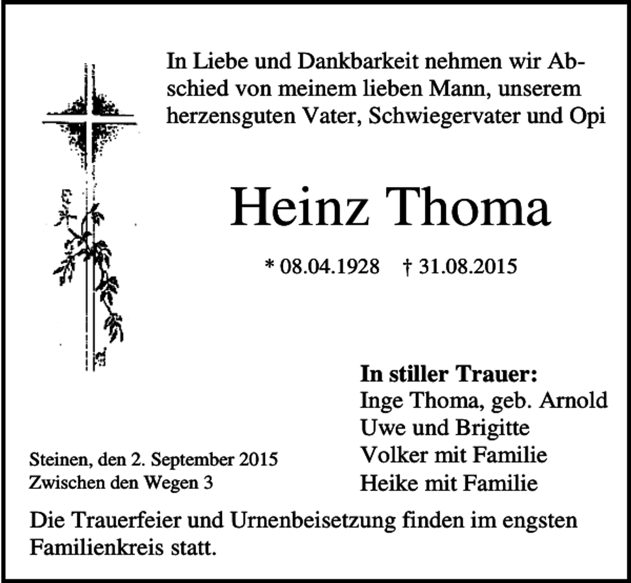 <p>In Liebe und Dankbarkeit nehmen wir Abschied von meinem lieben Mann, unserem<br />herzensguten Vater, Schwiegervater und Opi</p><p>Heinz Thoma<br />* 08.04.1928</p><p>Steinen, den 2. September 2015<br />Zwischen den Wegen 3</p><p>† 31.08.2015</p><p>In stiller Trauer:<br />Inge Thoma, geb. Arnold<br />Uwe und Brigitte<br />Volker mit Familie<br />Heike mit Familie</p><p>Die Trauerfeier und Urnenbeisetzung finden im engsten<br />Familienkreis statt.</p>