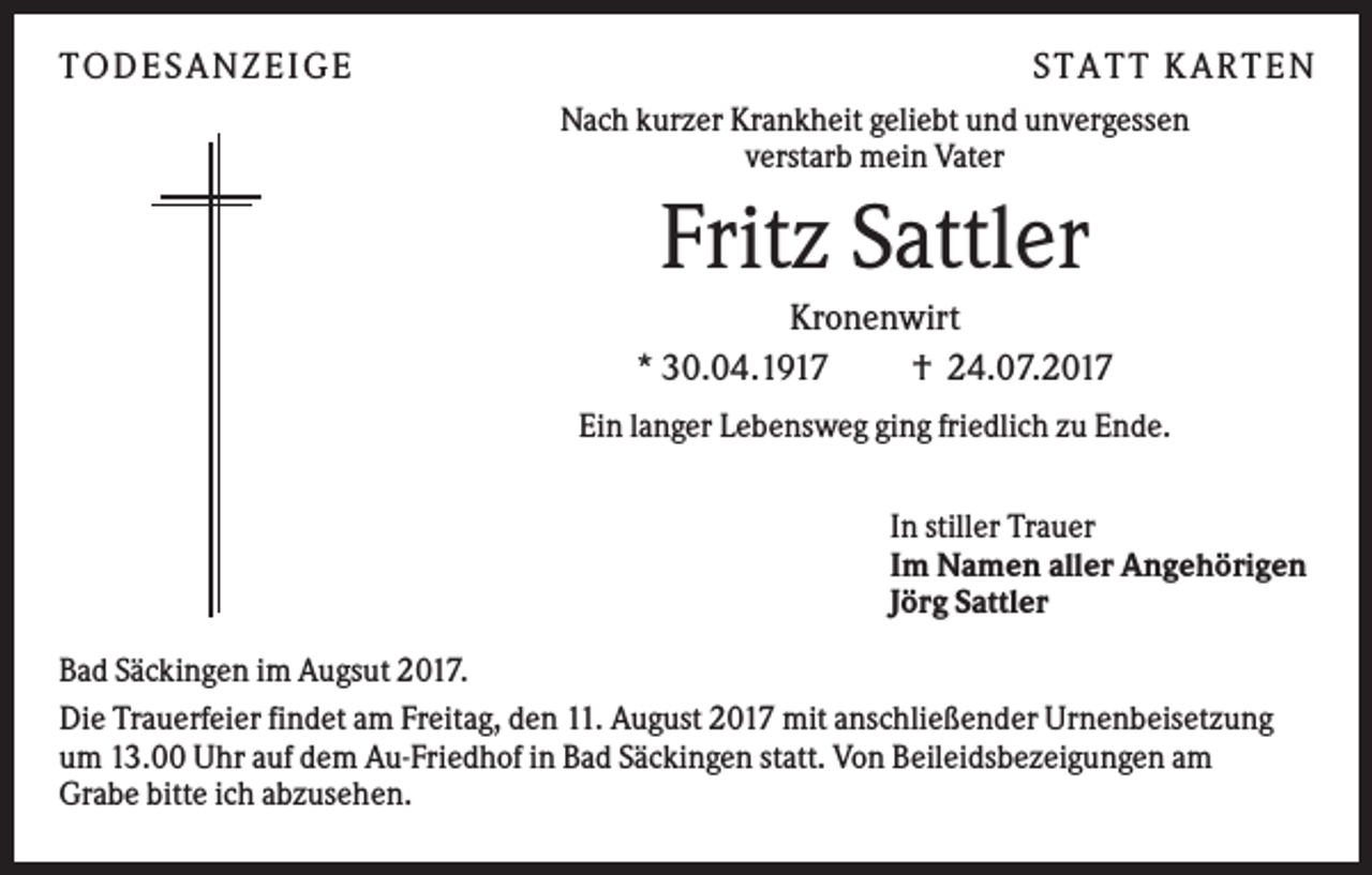 <p>TODES ANZEI GE</p><p>S TATT KARTEN<br />Nach kurzer Krankheit geliebt und unvergessen<br />verstarb mein Vater</p><p>Fritz Sattler<br />Kronenwirt<br />* 30.04.1917<br />† 24.07.2017<br />Ein langer Lebensweg ging friedlich zu Ende.<br />In stiller Trauer<br />Im Namen aller Angehörigen<br />Jörg Sattler<br />Bad Säckingen im Augsut 2017.<br />Die Trauerfeier findet am Freitag, den 11. August 2017 mit anschließender Urnenbeisetzung<br />um 13.00 Uhr auf dem Au-Friedhof in Bad Säckingen statt. Von Beileidsbezeigungen am<br />Grabe bitte ich abzusehen.</p>
