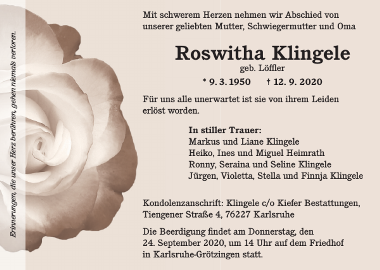 <p>Erinnerungen, die unser Herz berühren, gehen niemals verloren.</p><p>Erinnerungen, die unser Herz berühren, gehen niemals verloren.</p><p>Mit schwerem Herzen nehmen wir Abschied von<br />unserer geliebten Mutter, Schwiegermutter und Oma</p><p>Roswitha Klingele<br />geb. Löffler<br />* 9. 3. 1950<br />† 12. 9. 2020</p><p>Für uns alle unerwartet ist sie von ihrem Leiden<br />erlöst worden.<br />In stiller Trauer:<br />Markus und Liane Klingele<br />Heiko, Ines und Miguel Heimrath<br />Ronny, Seraina und Seline Klingele<br />Jürgen, Violetta, Stella und Finnja Klingele<br />Kondolenzanschrift: Klingele c/o Kiefer Bestattungen,<br />Tiengener Straße 4, 76227 Karlsruhe<br />Die Beerdigung findet am Donnerstag, den<br />24. September 2020, um 14 Uhr auf dem Friedhof<br />in Karlsruhe-Grötzingen statt.</p>