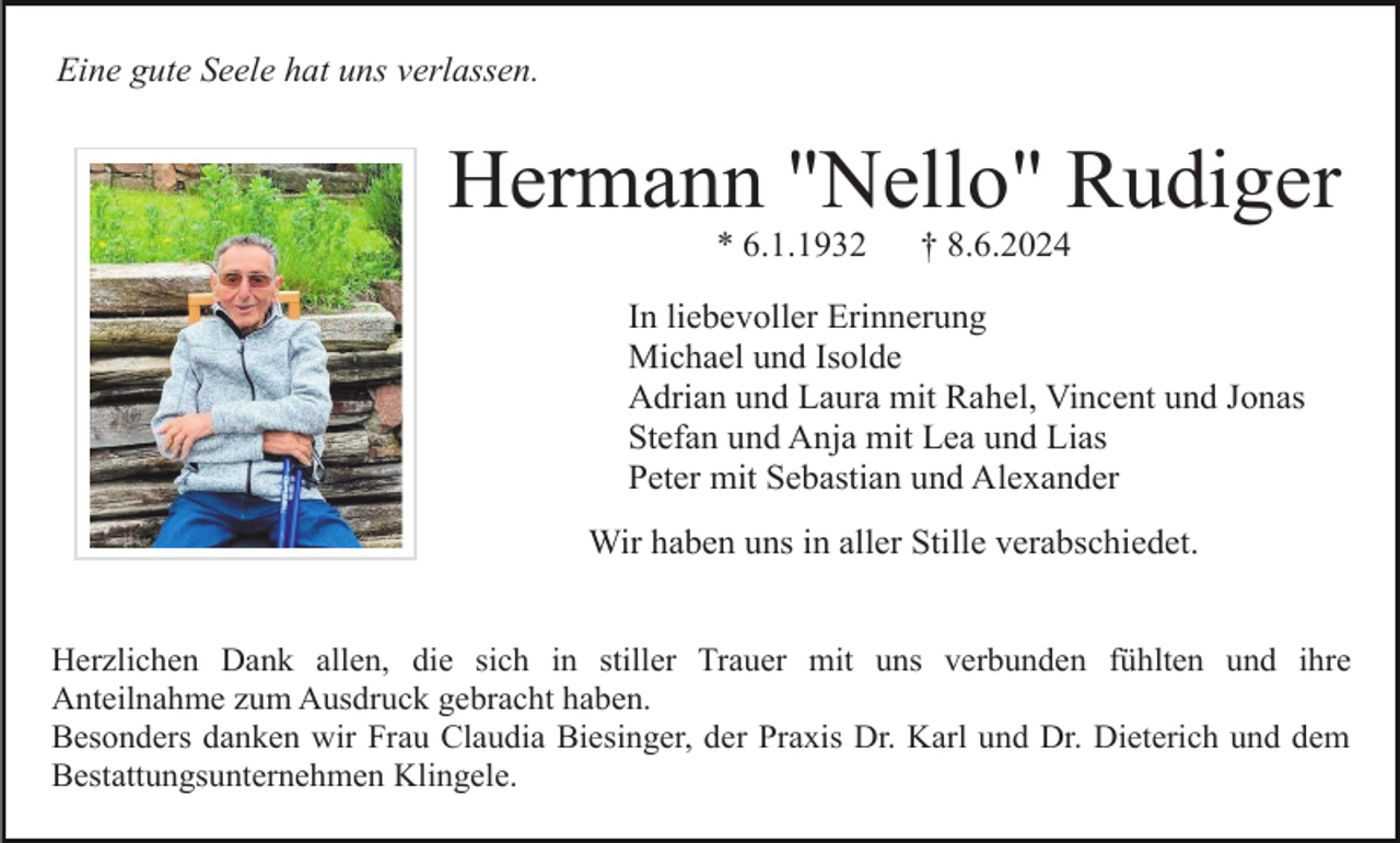 <p>Eine gute Seele hat uns verlassen.</p><p>Hermann "Nello" Rudiger<br />* 6.1.1932</p><p>† 8.6.2024</p><p>In liebevoller Erinnerung<br />Michael und Isolde<br />Adrian und Laura mit Rahel, Vincent und Jonas<br />Stefan und Anja mit Lea und Lias<br />Peter mit Sebastian und Alexander<br />Wir haben uns in aller Stille verabschiedet.<br />Herzlichen Dank allen, die sich in stiller Trauer mit uns verbunden fühlten und ihre<br />Anteilnahme zum Ausdruck gebracht haben.<br />Besonders danken wir Frau Claudia Biesinger, der Praxis Dr. Karl und Dr. Dieterich und dem<br />Bestattungsunternehmen Klingele.</p>