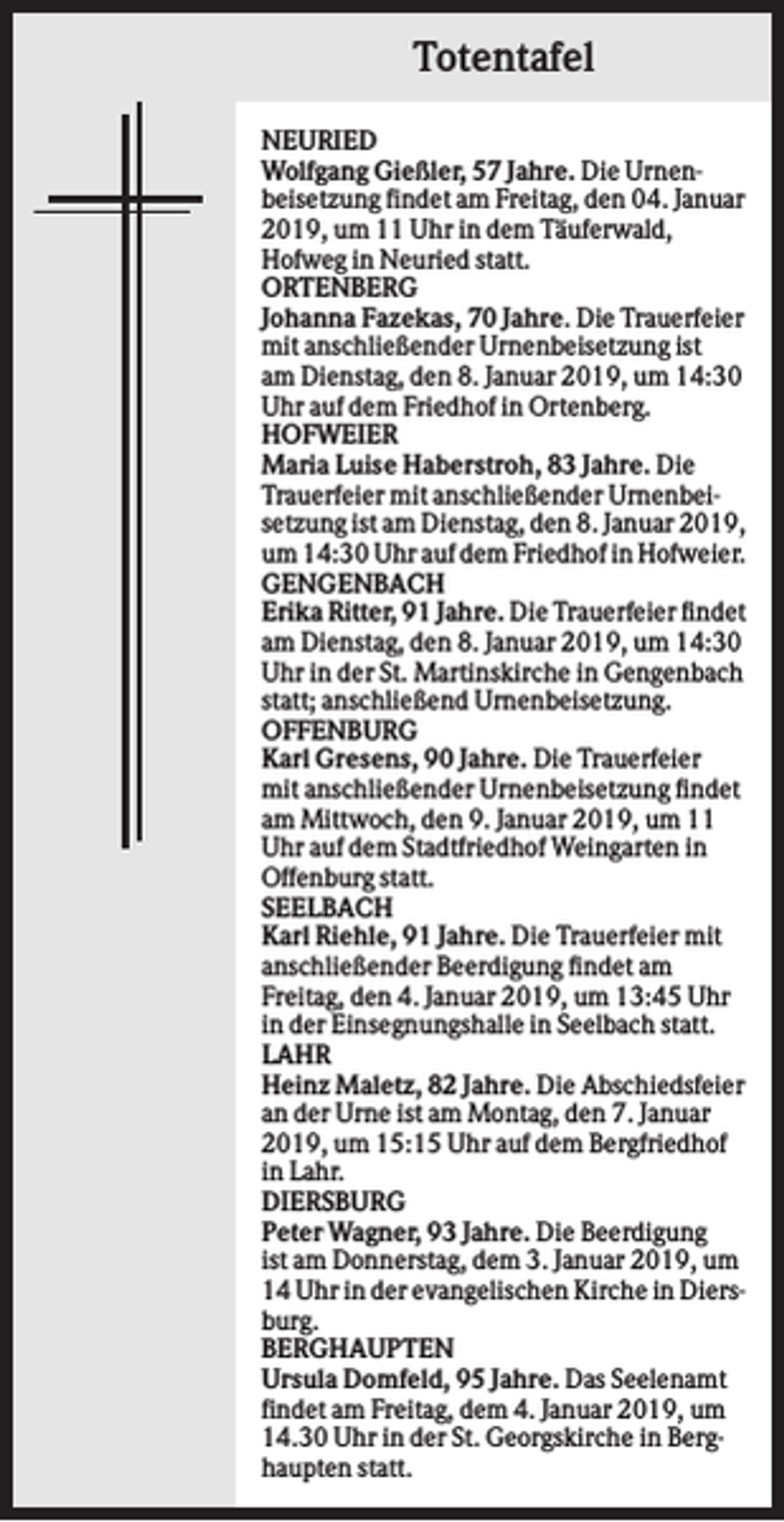 <p>Totentafel<br />NEURIED<br />Wolfgang Gießler, 57 Jahre. Die Urnenbeisetzung findet am Freitag, den 04. Januar<br />2019, um 11 Uhr in dem Täuferwald,<br />Hofweg in Neuried statt.<br />ORTENBERG<br />Johanna Fazekas, 70 Jahre. Die Trauerfeier<br />mit anschließender Urnenbeisetzung ist<br />am Dienstag, den 8. Januar 2019, um 14:30<br />Uhr auf dem Friedhof in Ortenberg.<br />HOFWEIER<br />Maria Luise Haberstroh, 83 Jahre. Die<br />Trauerfeier mit anschließender Urnenbeisetzung ist am Dienstag, den 8. Januar 2019,<br />um 14:30 Uhr auf dem Friedhof in Hofweier.<br />GENGENBACH<br />Erika Ritter, 91 Jahre. Die Trauerfeier findet<br />am Dienstag, den 8. Januar 2019, um 14:30<br />Uhr in der St. Martinskirche in Gengenbach<br />statt; anschließend Urnenbeisetzung.<br />OFFENBURG<br />Karl Gresens, 90 Jahre. Die Trauerfeier<br />mit anschließender Urnenbeisetzung findet<br />am Mittwoch, den 9. Januar 2019, um 11<br />Uhr auf dem Stadtfriedhof Weingarten in<br />Offenburg statt.<br />SEELBACH<br />Karl Riehle, 91 Jahre. Die Trauerfeier mit<br />anschließender Beerdigung findet am<br />Freitag, den 4. Januar 2019, um 13:45 Uhr<br />in der Einsegnungshalle in Seelbach statt.<br />LAHR<br />Heinz Maletz, 82 Jahre. Die Abschiedsfeier<br />an der Urne ist am Montag, den 7. Januar<br />2019, um 15:15 Uhr auf dem Bergfriedhof<br />in Lahr.<br />DIERSBURG<br />Peter Wagner, 93 Jahre. Die Beerdigung<br />ist am Donnerstag, dem 3. Januar 2019, um<br />14 Uhr in der evangelischen Kirche in Diersburg.<br />BERGHAUPTEN<br />Ursula Domfeld, 95 Jahre. Das Seelenamt<br />findet am Freitag, dem 4. Januar 2019, um<br />14.30 Uhr in der St. Georgskirche in Berghaupten statt.</p>