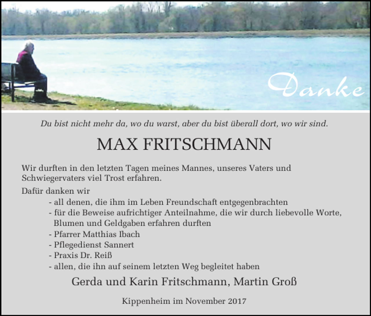 <p>Danke<br />Du bist nicht mehr da, wo du warst, aber du bist überall dort, wo wir sind.</p><p>MAX FRITSCHMANN<br />Wir durften in den letzten Tagen meines Mannes, unseres Vaters und<br />Schwiegervaters viel Trost erfahren.<br />Dafür danken wir<br />- all denen, die ihm im Leben Freundschaft entgegenbrachten<br />- für die Beweise aufrichtiger Anteilnahme, die wir durch liebevolle Worte,<br />Blumen und Geldgaben erfahren durften<br />- Pfarrer Matthias Ibach<br />- Pflegedienst Sannert<br />- Praxis Dr. Reiß<br />- allen, die ihn auf seinem letzten Weg begleitet haben</p><p>Gerda und Karin Fritschmann, Martin Groß<br />Kippenheim im November 2017</p>