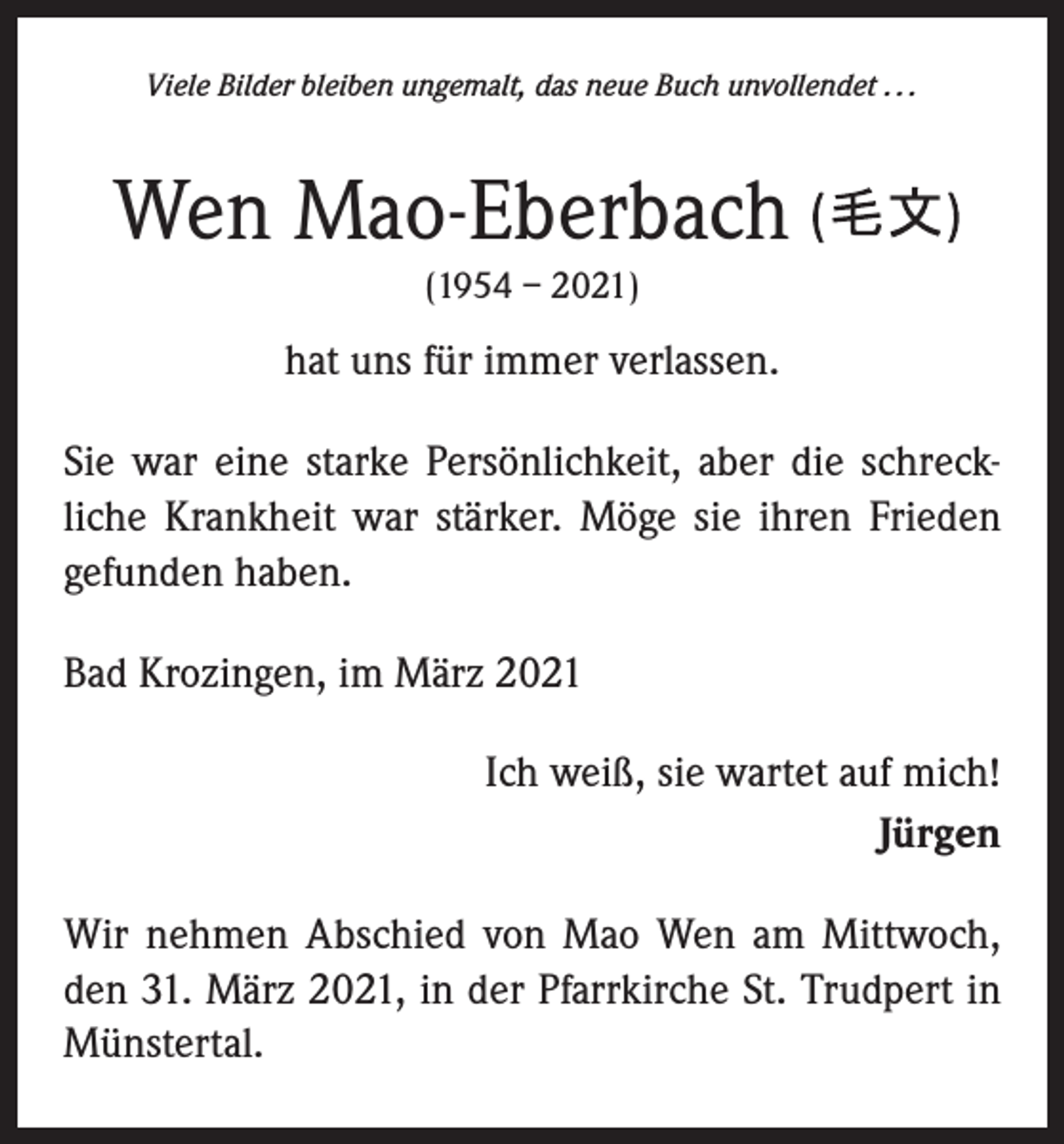 <p>Viele Bilder bleiben ungemalt, das neue Buch unvollendet . . .</p><p>Wen Mao-Eberbach<br />(1954 – 2021)</p><p>hat uns für immer verlassen.<br />Sie war eine starke Persönlichkeit, aber die schreck­<br />liche Krankheit war stärker. Möge sie ihren Frieden<br />gefunden haben.<br />Bad Krozingen, im März 2021</p><p>Ich weiß, sie wartet auf mich!<br />Jürgen</p><p>Wir nehmen Abschied von Mao Wen am Mittwoch,<br />den 31. März 2021, in der Pfarrkirche St. Trudpert in<br />Münstertal.</p>